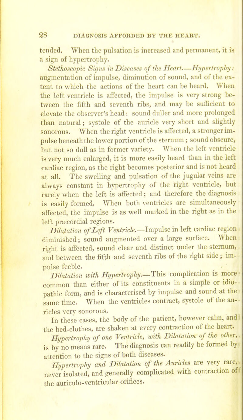 tended. When the pulsation is increased and permanent, it is a sign of hypertrophy. Stethoscnpic Signs in Diseases of the Heart—Hi/perlrophy : augmentation of impulse, diminution of sound, and of the ex- tent to wliich the actions of the heart can be heard. When the left ventricle is affected, the impulse is very strong be- tween the fifth and seventh ribs, and may be sufficient to elevate the observer's head: sound duller and more prolonged than natural; systole of the auricle very short and slightly sonorous. Wlien the right ventricle is affected, a stronger im- pidse beneath the lower portion of the sternum; sound obscure, but not so dull as in former variety. When the left ventricle is very much enlarged, it is more easily heard than in the left cardiac region, as the right becomes posterior and is not heard at all. The swelling and pulsation of the jugidar veins are always constant in hyiiertrophy of the right ventricle, but rarely when the left is affected; and therefore the diagnosis is easily formed. When both ventricles are simultaneously affected, the impulse is as well mai-ked in the right as in the left precordial regions. Bilafation of Left Feniricfe.—Impidse in left cardiac region diminished; sound augmented over a large surface. When right is affected, sound clear and distinct under the sternum, and between the fifth and seventh ribs of the right side; im- pulse feeble. Dilatation with Hypertrophj—This complication is more common than either of its constituents in a simple or idio- pathic form, and is characterised by impulse and sound at the same time. When the ventricles contract, systole of the au- ricles very sonorous. In these cases, the body of the parient, however calm, and- the bed-clothes, are shaken at every contraction of the heart. Hypertrophj of one Ventricle, with Dilatation of the other, is by no means rare. The diagnosis can readHy be formed by attention to the signs of both diseases. Hypertrophy and Dilatation of the Auricles are very rare, never isolated, and generaUy complicated mth contraction of the auriculo-ventricular orifices.