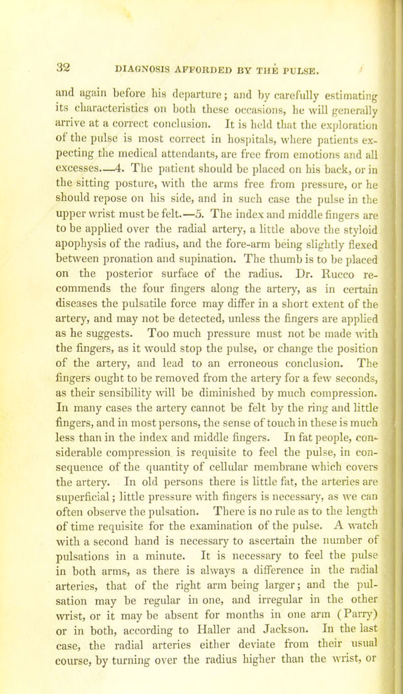 and iigsiin before his departure; and by carefully estimating its characteristics on both these occasions, he will generally arrive at a correct conclusion. It is held that the exploration of the pulse is most correct in hospitals, where patients ex- pecting the medical attendants, are free from emotions and all excesses—4. The patient should be placed on his back, or in the sitting posture, with the arms free from pressure, or he should repose on his side, and in such case the pulse in the upper wrist must be felt.—5. The index and middle fingers are to be applied over the radial artery, a little above the styloid apophysis of the radius, and the fore-arm being slightly flexed between pronation and supination. The thumb is to be placed on the posterior surface of the radius. Dr. Rucco re- commends the four fingers along the artery, as in certain diseases the pulsatile force may difl^er in a short extent of the artery, and may not be detected, unless the fingers are applied as he suggests. Too much pressure must not be made with the fingers, as it would stop the pulse, or change the position of the artery, and lead to an erroneous conclusion. The fingers ought to be removed from the artery for a few seconds, as their sensibility •will be diminished by much compression. In many cases the artery cannot be felt by the ring and little fingers, and in most persons, the sense of touch in these is much less than in the index and middle fingers. In fat people, con- siderable compression is requisite to feel the pulse, in con- sequence of the quantity of cellular membrane which covers the artery. In old persons there is little fiit, the aiteries are superficial; little pressure with fingers is necessary, as we can often observe the pulsation. There is no ride as to the length of time requisite for the examination of the pulse. A M-atch with a second hand is necessary to ascertain the number of pulsations in a minute. It is necessary to feel the pulse in both arms, as there is always a difference in the radial arteries, that of the right arm being larger; and the pul- sation may be regular in one, and irregular in the other wrist, or it may be absent for months in one arm (PaiTy) or in both, according to Haller and Jackson. In the last case, the radial arteries either deviate from their usual course, by turning over the radius higher than the wrist, or