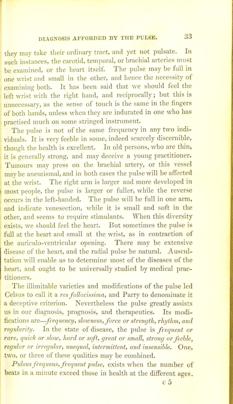 thev may take tlieir ordiiiaiy tract, and yet not pidsate. In such instances, the carotid, temporal, or brachial arteries must be examined, or the heart itself. The pulse may be full in one wrist and small in the other, and hence the necessity of examining both. It has been said that we should feel the left wrist with the right hand, and reciprocally; but this is unnecessary, as the sense of touch is the same in the fingers of both hands, unless when they are indurated in one who has practised much on some stringed instrument. The pulse is not of the same frecpiency in any two indi- viduals. It is very feeble in some, indeed scarcely discernible, though the health is excellent. In old persons, who are thin, it is generally strong, and may deceive a young practitioner. Tumours may press on the brachial artery, or this vessel maybe aneurismal, and in both cases the pulse will be affected at the wrist. The right arm is larger and more developed in i most people, the pulse is larger or fuller, while the reverse . occurs in the left-handed. The pulse will be full in one arm, I and indicate venesection, while it is small and soft in the other, and seems to require stimidants. When this diversity exists, we should feel the heart. But sometimes the pulse is full at the heart and small at the wrist, as in contraction of the auriculo-ventricular opening. There may be extensive disease of the heart, and the radial pulse be natural. Auscul- tation will enable us to determine most of the diseases of the heart, and ought to be universally studied by medical prac- titioners. The iUiraitable varieties and modifications of the pulse led Celsus to call it a res fallncissima, and Parry to denominate it a deceptive criterion. Nevertheless the pulse greatly assists us in our diagnosis, prognosis, and therapeutics. Its modi- fications are—-frequency, slowness, force or strength, rhythm, and regularitij. In the state of disease, the pulse is frequent or rare, quick or slow, hard or soft, great or small, strong or feeble, regular or irregular, unequal, intermittent, and insensible. One, two, or three of these qualities may be combined. Pulsus frequem, frequent pulse, exists when the number of beats in a minute exceed those in health at the different ages. c5