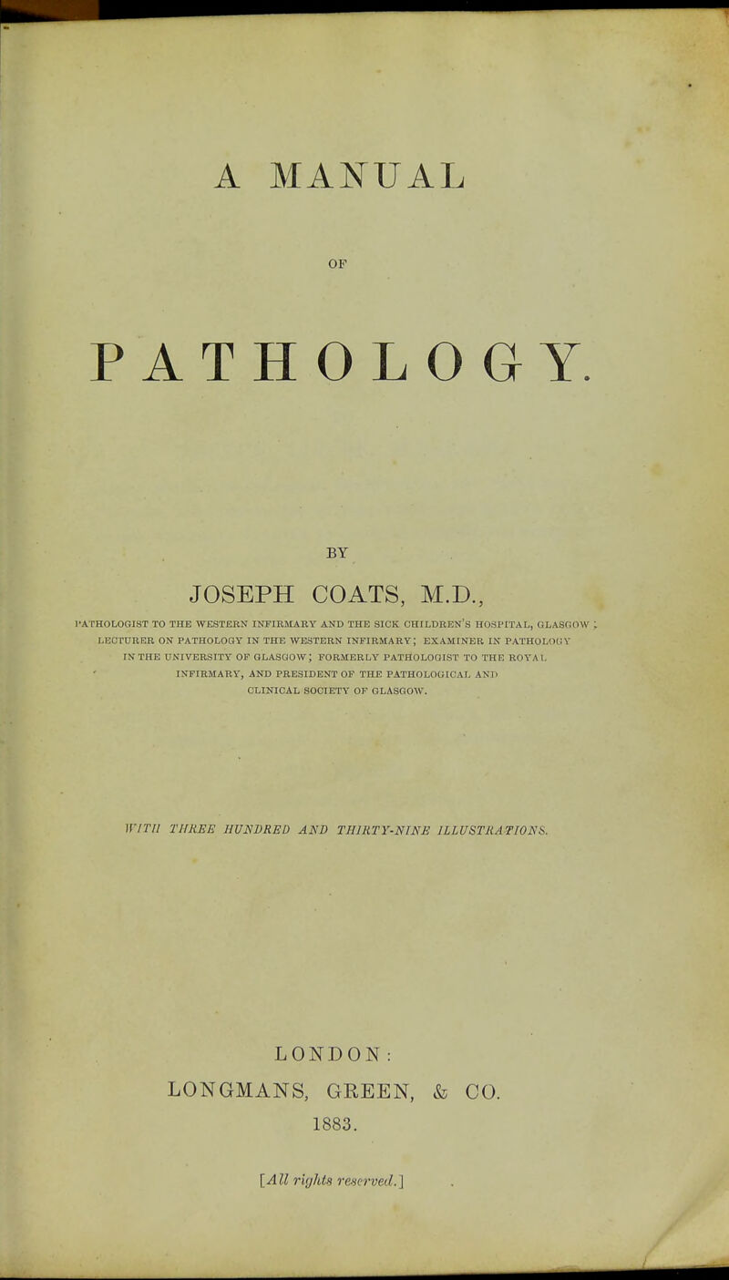 PA A MAJ^UAL OF THOLO G Y. BY JOSEPH COATS, M.D., PATHOLOGIST TO THE WESTERN INFIRMARY AND THE SICK CHILDREN'S HOSPITAL, GLASCiOW LECTURER ON PATHOLOGY IN THE WESTERN INFIRMARY; EXAMINER IN PATHOLOGY IN THE UNIVERSITY OF GLASGOW; FORMERLY PATHOLOGIST TO THE ROYAL INFIRMARY, AND PRESIDENT OF THE PATHOLOGICAL AND CLINICAL SOCIETY OF GLASGOW. Iff Til THREE HUNDRED AND THIRTY-NINE ILLUSTRATIONS. LONDON: LONGMANS, GREEN, & CO. 1883. {All rights reserved.']