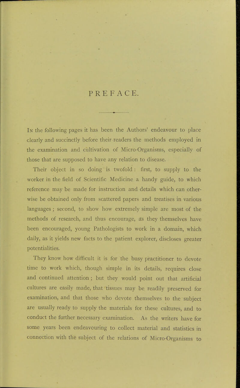 PREFACE. In the following pages it has been the Authors' endeavour to place clearly and succinctly before their readers the methods employed in the examination and ciiltivation of Micro-Organisms, especially of those that are supposed to have any relation to disease. Their object in so doing is twofold : first, to supply to the worker in the field of Scientific Medicine a handy guide, to which reference may be made for instruction and details which can other- wise be obtained only from scattered papers and treatises in various languages ; second, to show liow extremely simple are most of the methods of research, and thus encourage, £ts they themselves have been encouraged, young Pathologists to work in a domain, which daily, as it yields new facts to the patient explorer, discloses greater potentiaUties. They know how difficult it is for the busy practitioner to devote time to work which, though simple in its details, requires close and continued attention; but they would point out that artificial cultures are easily made, that tissues may be readily preserved for examination, and that those who devote themselves to the subject are usually ready to supply the materials for these cultures, and to conduct the further necessary examination. As the writers have for some years been endeavouring to collect material and statistics in connection with the subject of the relations of Micro-Organisms to