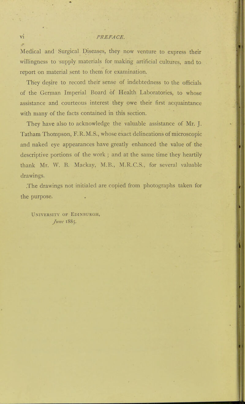 Medical and Surgical Diseases, they now venture to express their willingness to supply materials for making artificial cultures, and to report on material sent to them for examination. They desire to record their sense of indebtedness to the officials of the German Imperial Board of Health Laboratories, to whose assistance and courteous interest they owe their first acquaintance with many of the facts contained in this section. They have also to acknowledge the valuable assistance of Mr. J. Tatham Thompson, F.R.M.S., whose exact delineations of microscopic and naked eye appearances have greatly enhanced the value of the descriptive portions of the work; and at the same time they heartily thank Mr. W. E. Mackay, M.B., M.R.C.S., for several valuable drawings. .The drawings not initialed are copied from photographs taken for the purpose. University of Edinburgh, Jiine 1885.