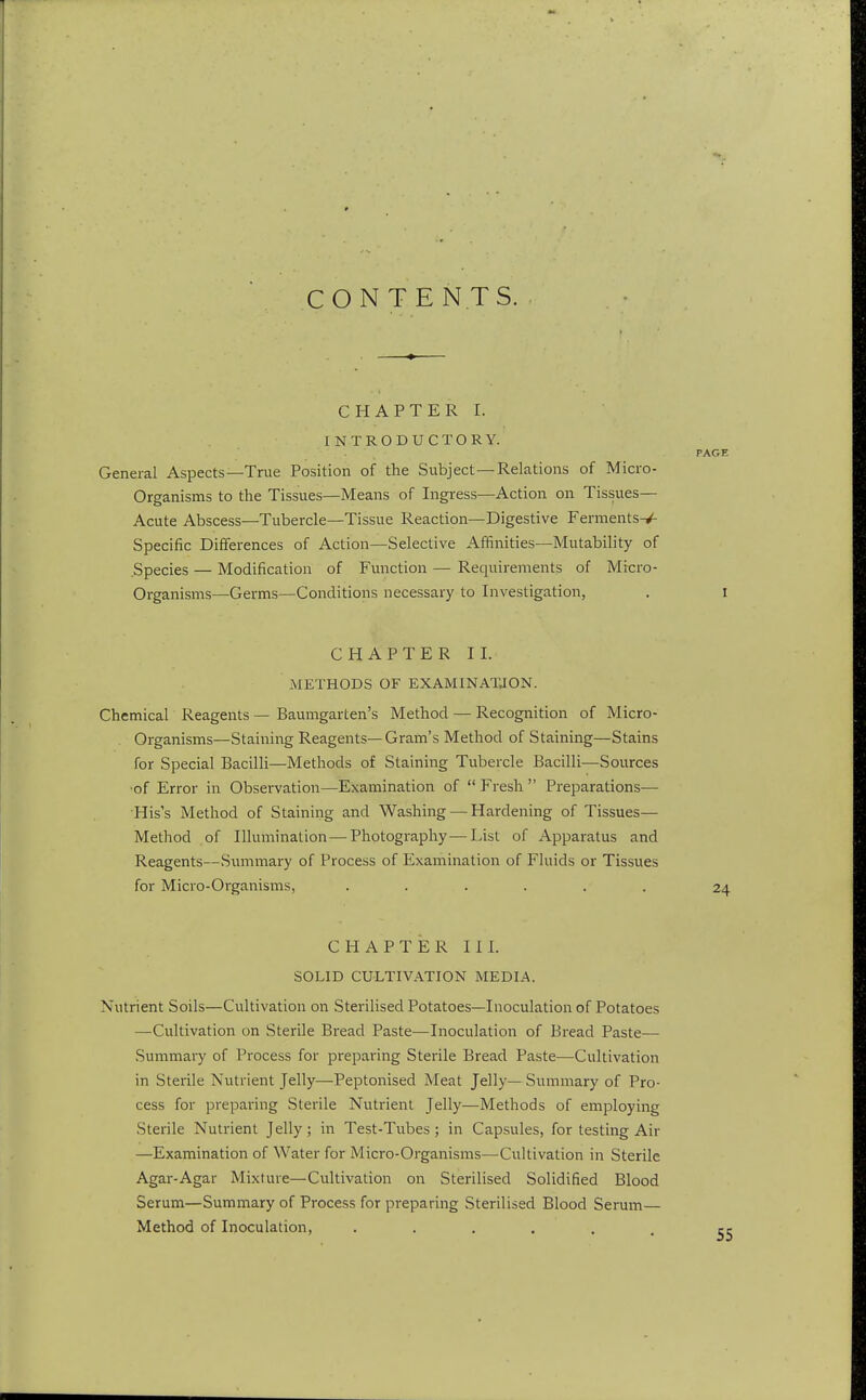 CONTENTS. CHAPTER I. INTRODUCTORY. PAGE General Aspects—True Position of the Subject—Relations of Micro- organisms to the Tissues—Means of Ingress—Action on Tissues- Acute Abscess—Tubercle—Tissue Reaction—Digestive Ferments-^ Specific Differences of Action—Selective Affinities—Mutability of .Species — Modification of Function — Requirements of Micro- organisms—Germs—Conditions necessary to Investigation, . I CHAPTER II. METHODS OF EXAMINATJON. Chemical Reagents — Baumgarten's Method — Recognition of Micro- organisms—Staining Reagents—Gram's Method of Staining—Stains for Special Bacilli—Methods of Staining Tubercle Bacilli—Sources •of Error in Observation—Examination of  Fresh  Preparations— His's Method of Staining and Washing — Hardening of Tissues— Method of Illumination—Photography—List of Apparatus and Reagents—Summary of Process of Examination of Fluids or Tissues for Micro-Organisms, ...... 24 CHAPTER III. SOLID CULTIVATION MEDIA. Nutrient Soils—Cultivation on Sterilised Potatoes—Inoculation of Potatoes —Cultivation on Sterile Bread Paste-—Inoculation of Bread Paste— Summary of Process for preparing Sterile Bread Paste—Cultivation in Sterile Nutrient Jelly—Peptonised Meat Jelly—Summary of Pro- cess for preparing Sterile Nutrient Jelly—Methods of employing Sterile Nutrient Jelly; in Test-Tubes; in Capsules, for testing Air —Examination of Water for Micro-Organisms—Cultivation in Sterile Agar-Agar Mixture—Cultivation on Sterilised Solidified Blood Serum—Summary of Process for preparing Sterilised Blood Serum— Method of Inoculation, ......