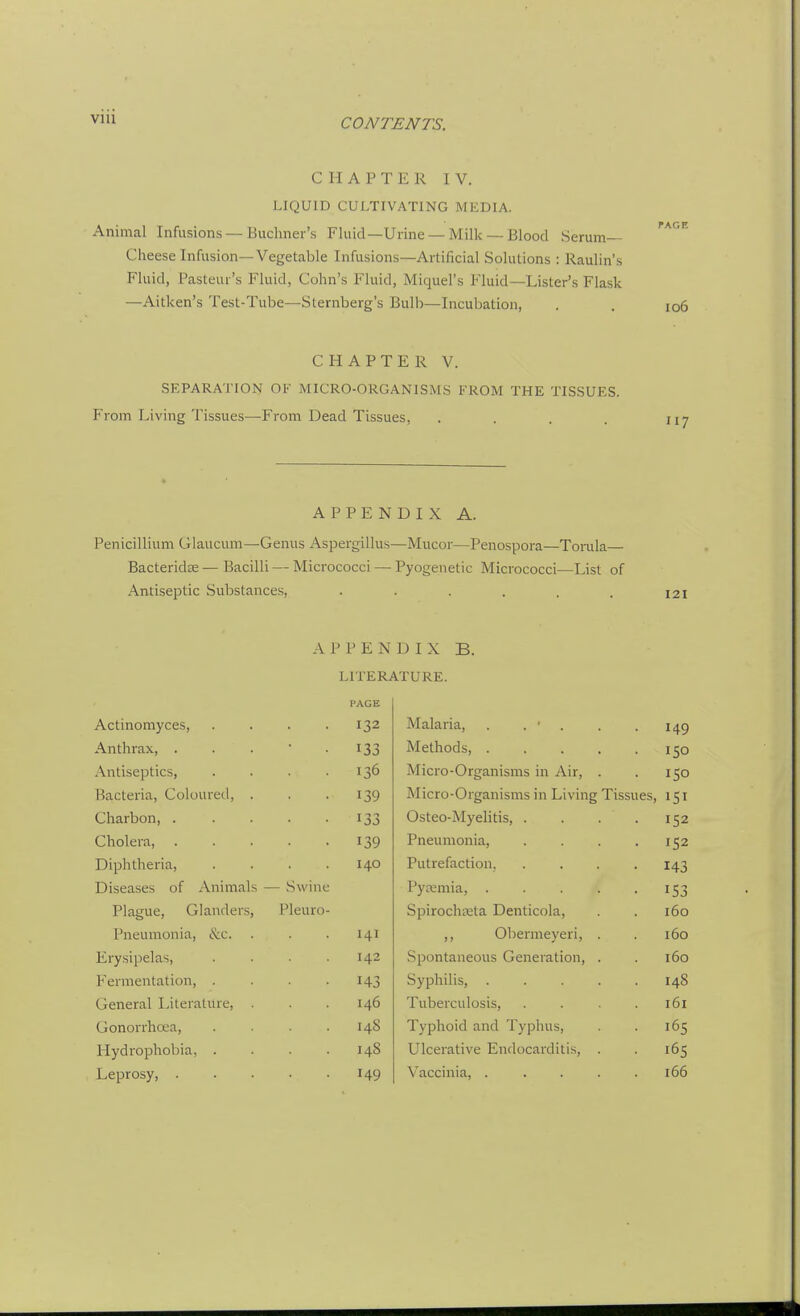 VIU CHAPTER IV. LIQUID CULTIVATING MEDIA. Animal Infusions — Buchner's Fluid—Urine — Milk — Blood Serum— Cheese Infusion—Vegetable Infusions—Artificial Solutions : Raulin's Fluid, Pasteur's Fluid, Cohn's Fluid, Miquel's Fluid—Lister's Flask —Aitken's Test-Tube—Sternberg's Bulb—Incubation, . . io6 CHAPTER V. SEPARATION OF MICRO-ORGANISMS FROM THE TISSUES. From Living Tissues—From Dead Tissues, . . . . 117 APPENDIX A. Penicillium Glaucum—Genus Aspergillus—Mucor—Penospora—Torula Bacteridas — Bacilli — Micrococci — Pyogenetic Micrococci—List of Antiseptic Substances, . . . . . . 121 A 1 ' P E N D I X B. LITERATURE. PAGE Actinomyces, 132 Malaria, . . ■ . 149 Anthrax, . Methods, 150 Antiseptics, 136 Micro-Organisms in Air, . 150 Bacteria, Coloured, . 139 Micro-Organisms in Living Tissues, 151 Charbon, . 133 Osteo-Myelitis, .... 152 Cholera, 139 Pneumonia, .... 152 Diphtheria, 140 Putrefaction, .... 143 Diseases of Animals — Swine Pycemia, 153 Plague, Glanders, Pleuro- Spirochaeta Denticola, 160 Pneumonia, &c. 141 ,, Obermeyeri, . 160 Erysipelas, 142 Spontaneous Generation, . 160 Fermentation, 143 Syphilis, 148 General I^ilerature, . 146 Tuberculosis, .... 161 Gonorrhoea, 148 Typhoid and Typhus, 165 Hydrophobia, . 148 Ulcerative Endocarditis, . 165 Leprosy, . 149 Vaccinia, ..... 166