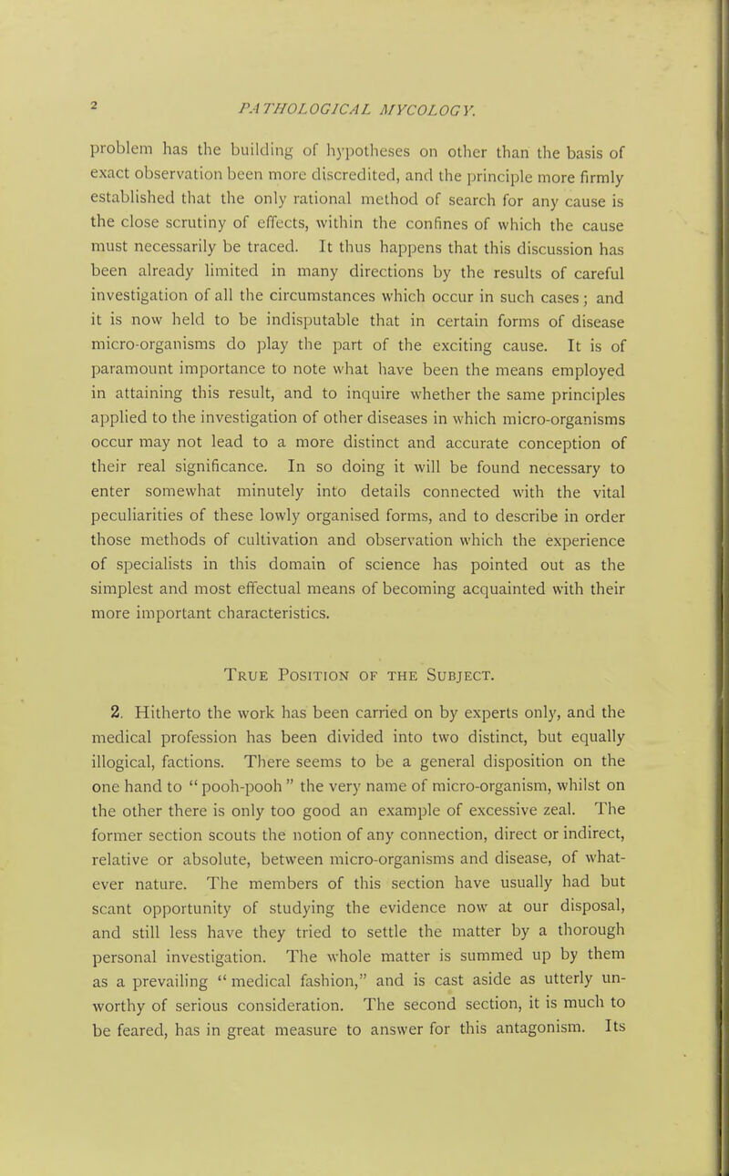 problem has the building of hypotheses on other than the basis of exact observation been more discredited, and the principle more firmly established that the only rational method of search for any cause is the close scrutiny of effects, within the confines of which the cause must necessarily be traced. It thus happens that this discussion has been already limited in many directions by the results of careful investigation of all the circumstances which occur in such cases; and it is now held to be indisputable that in certain forms of disease micro-organisms do play the part of the exciting cause. It is of paramount importance to note what have been the means employed in attaining this result, and to inquire whether the same principles applied to the investigation of other diseases in which micro-organisms occur may not lead to a more distinct and accurate conception of their real significance. In so doing it will be found necessary to enter somewhat minutely into details connected with the vital peculiarities of these lowly organised forms, and to describe in order those methods of cultivation and observation which the experience of specialists in this domain of science has pointed out as the simplest and most effectual means of becoming acquainted with their more important characteristics. True Position of the Subject. 2. Hitherto the work has been carried on by experts only, and the medical profession has been divided into two distinct, but equally illogical, factions. There seems to be a general disposition on the one hand to  pooh-pooh  the very name of micro-organism, whilst on the other there is only too good an example of excessive zeal. The former section scouts the notion of any connection, direct or indirect, relative or absolute, between micro-organisms and disease, of what- ever nature. The members of this section have usually had but scant opportunity of studying the evidence now at our disposal, and still less have they tried to settle the matter by a thorough personal investigation. The whole matter is summed up by them as a prevailing  medical fashion, and is cast aside as utterly un- worthy of serious consideration. The second section, it is much to be feared, has in great measure to answer for this antagonism. Its