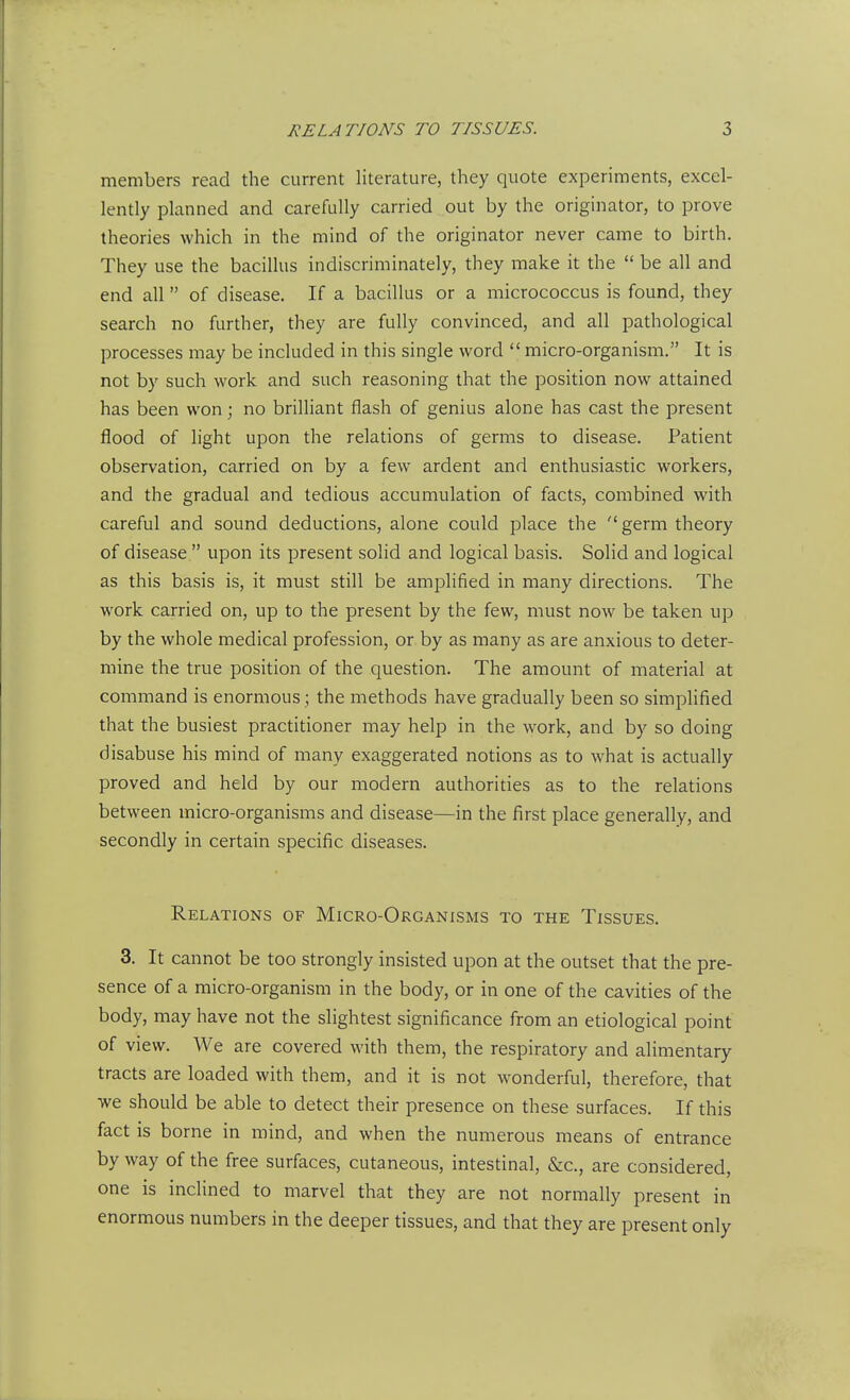 members read the current literature, they quote experiments, excel- lently planned and carefully carried out by the originator, to prove theories which in the mind of the originator never came to birth. They use the bacillus indiscriminately, they make it the  be all and end all of disease. If a bacillus or a micrococcus is found, they search no further, they are fully convinced, and all pathological processes may be included in this single word  micro-organism. It is not by such work and such reasoning that the position now attained has been won; no brilliant flash of genius alone has cast the present flood of light upon the relations of germs to disease. Patient observation, carried on by a few ardent and enthusiastic workers, and the gradual and tedious accumulation of facts, combined with careful and sound deductions, alone could place the germ theory of disease  upon its present sohd and logical basis. Solid and logical as this basis is, it must still be amplified in many directions. The work carried on, up to the present by the few, must now be taken up by the whole medical profession, or by as many as are anxious to deter- mine the true position of the question. The amount of material at command is enormous ; the methods have gradually been so simplified that the busiest practitioner may help in the work, and by so doing disabuse his mind of many exaggerated notions as to what is actually proved and held by our modern authorities as to the relations between micro-organisms and disease—in the first place generally, and secondly in certain specific diseases. Relations of Micro-Organisms to the Tissues. 3. It cannot be too strongly insisted upon at the outset that the pre- sence of a micro-organism in the body, or in one of the cavities of the body, may have not the slightest significance from an etiological point of view. We are covered with them, the respiratory and alimentary tracts are loaded with them, and it is not wonderful, therefore, that we should be able to detect their presence on these surfaces. If this fact is borne in mind, and when the numerous means of entrance byway of the free surfaces, cutaneous, intestinal, &c., are considered, one is inclined to marvel that they are not normally present in enormous numbers in the deeper tissues, and that they are present only