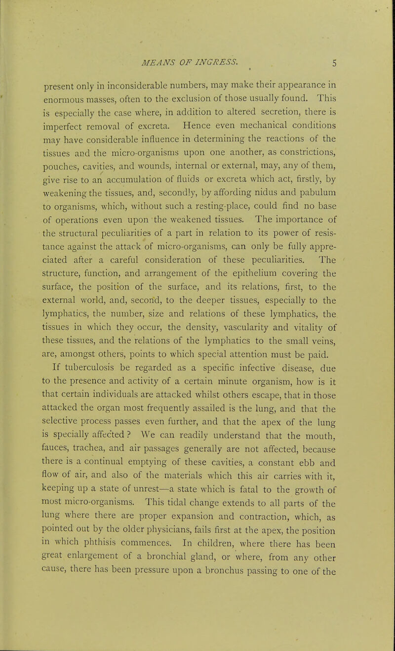 present only in inconsiderable numbers, may make their appearance in enormous masses, often to the exclusion of those usually found. This is especially the case where, in addition to altered secretion, there is imperfect removal of excreta. Hence even mechanical conditions may have considerable influence in determining the reactions of the tissues and the micro-organisms upon one another, as constrictions, pouches, cavities, and wounds, internal or external, may, any of them, give rise to an accumulation of fluids or excreta which act, firstly, by weakening the tissues, and, secondly, by affording nidus and pabulum to organisms, which, without such a resting-place, could find no base of operations even upon the weakened tissues. The importance of the structural peculiarities of a part in relation to its power of resis- tance against the attack of micro-organisms, can only be fully appre- ciated after a careful consideration of these peculiarities. The structure, function, and arrangement of the epithelium covering the surface, the position of the surface, and its relations, first, to the external world, and, second, to the deeper tissues, especially to the lymphatics, the number, size and relations of these lymphatics, the tissues in which they occur, the density, vascularity and vitality of these tissues, and the relations of the lymphatics to the small veins, are, amongst others, points to which special attention must be paid. If tuberculosis be regarded as a specific infective disease, due to the presence and activity of a certain minute organism, how is it that certain individuals are attacked whilst others escape, that in those attacked the organ most frequently assailed is the lung, and that the selective process passes even further, and that the apex of the lung is specially affected ? We can readily understand that the mouth, fauces, trachea, and air passages generally are not affected, because there is a continual emptying of these cavities, a constant ebb and flow of air, and also of the materials which this air carries with it, keeping up a state of unrest—a state which is fatal to the growth of most micro-organisms. This tidal change extends to all parts of the lung where there are proper expansion and contraction, which, as pointed out by the older physicians, fails first at the apex, the position in which phthisis commences. In children, where there has been great enlargement of a bronchial gland, or where, from any other cause, there has been pressure upon a bronchus passing to one of the