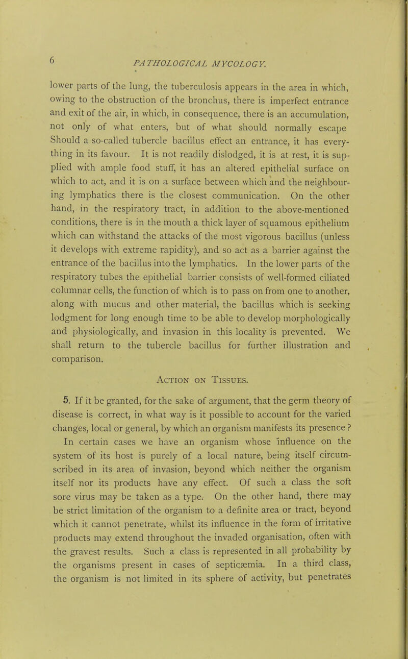 lower parts of the lung, the tuberculosis appears in the area in which, owing to the obstruction of the bronchus, there is imperfect entrance and exit of the air, in which, in consequence, there is an accumulation, not only of what enters, but of what should normally escape Should a so-called tubercle bacillus effect an entrance, it has every- thing in its favour. It is not readily dislodged, it is at rest, it is sup- plied with ample food stuff, it has an altered epithelial surface on which to act, and it is on a surface between which and the neighbour- ing lymphatics there is the closest communication. On the other hand, in the respiratory tract, in addition to the above-mentioned conditions, there is in the mouth a thick layer of squamous epithelium which can withstand the attacks of the most vigorous bacillus (unless it develops with extreme rapidity), and so act as a barrier against the entrance of the bacillus into the lymphatics. In the lower parts of the respiratory tubes the epithelial barrier consists of well-formed ciliated columnar cells, the function of which is to pass on from one to another, along with mucus and other material, the bacillus which is seeking lodgment for long enough time to be able to develop morphologically and physiologically, and invasion in this locality is prevented. We shall return to the tubercle bacillus for further illustration and comparison. Action on Tissues. 5. If it be granted, for the sake of argument, that the germ theory of disease is correct, in what way is it possible to account for the varied changes, local or general, by which an organism manifests its presence In certain cases we have an organism whose influence on the system of its host is purely of a local nature, being itself circum- scribed in its area of invasion, beyond which neither the organism itself nor its products have any effect. Of such a class the soft sore virus may be taken as a type. On the other hand, there may be strict limitation of the organism to a definite area or tract, beyond which it cannot penetrate, whilst its influence in the form of irritative products may extend throughout the invaded organisation, often with the gravest results. Such a class is represented in all probability by the organisms present in cases of septicaemia. In a third class, the organism is not limited in its sphere of activity, but penetrates