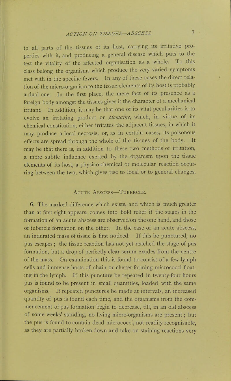 to all parts of the tissues of its host, carrying its irritative pro- perties with it, and producing a general disease which puts to the test the vitality of the affected organisation as a whole. To this class belong the organisms which produce the very varied symptoms met with in the specific fevers. In any of these cases the direct rela- tion of the micro-organism to the tissue elements of its host is probably a dual one. In the first place, the mere fact of its presence as a foreign body amongst the tissues gives it the character of a mechanical irritant. In addition, it may be that one of its vital peculiarities is to evolve an irritating product or ptomaine, which, in virtue of its chemical constitution, either irritates the adjacent tissues, in which it may produce a local necrosis, or, as in certain cases, its poisonous effects are spread through the whole of the tissues of the body. It may be that there is, in addition to these two methods of irritation, a more subtle influence exerted by the organism upon the tissue elements of its host, a physico-chemical or molecular reaction occur- ring between the two, which gives rise to local or to general changes. Acute Abscess—Tubercle. 6. The marked difference which exists, and which is much greater than at first sight appears, comes into bold relief if the stages in the formation of an acute abscess are observed on the one hand, and those of tubercle formation on the other. In the case of an acute abscess, an indurated mass of tissue is first noticed. If this be punctured, no pus escapes; the tissue reaction has not yet reached the stage of pus formation, but a drop of perfectly clear serum exudes from the centre of the mass. On examination this is found to consist of a few lymph cells and immense hosts of chain or cluster-forming micrococci float- ing in the lymph. If this puncture be repeated in twenty-four hours pus is found to be present in small quantities, loaded with the same organisms. If repeated punctures be made at intervals, an increased quantity of pus is found each time, and the organisms from the com- mencement of pus formation begin to decrease, till, in an old abscess of some weeks' standing, no living micro-organisms are present; but the pus is found to contain dead micrococci, not readily recognisable, as they are partially broken down and take on staining reactions very