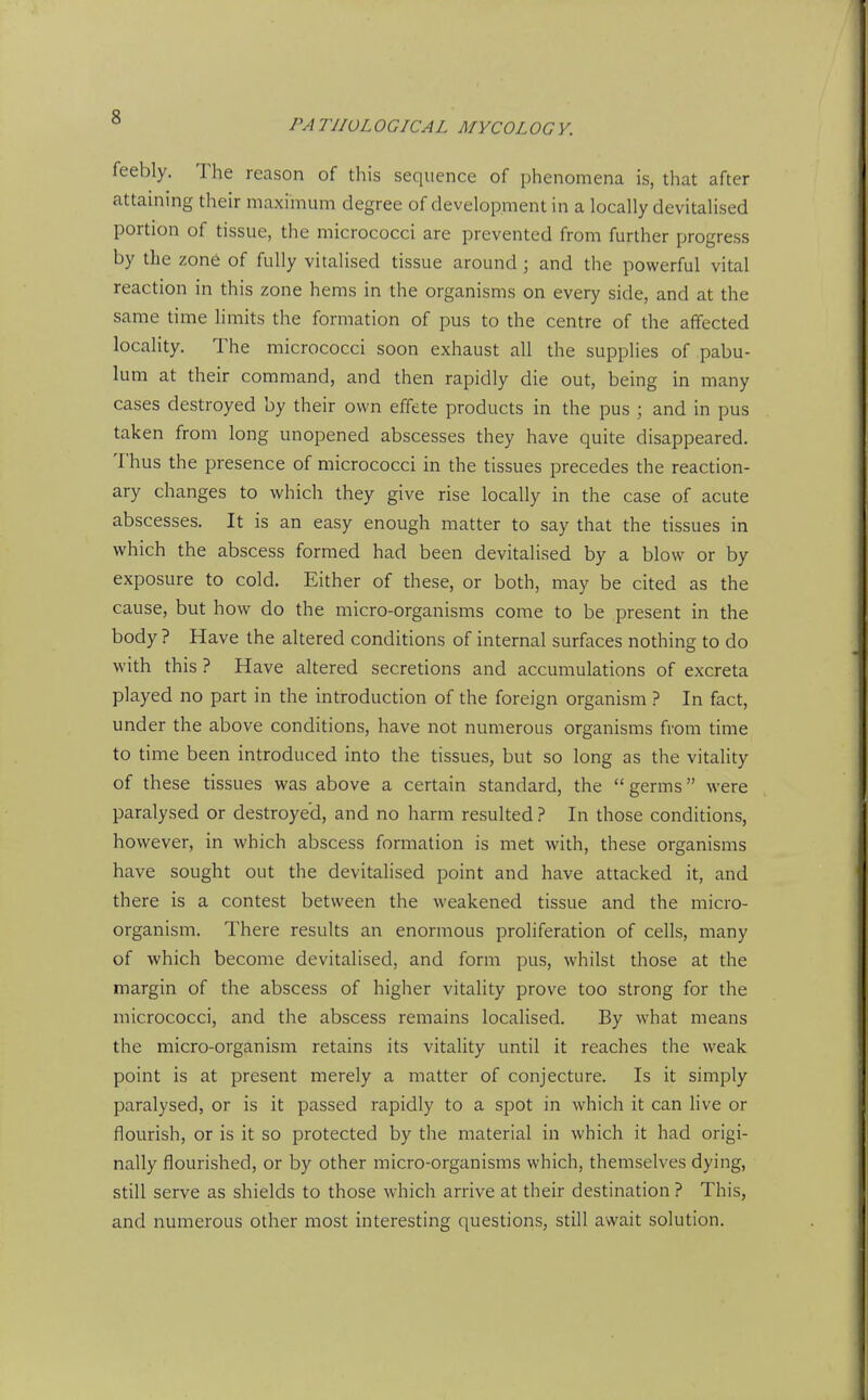 PA TIIOL OGICAL MYCOLOG V. feebly. The reason of this sequence of phenomena is, that after attaining their maximum degree of development in a locally devitalised portion of tissue, the micrococci are prevented from further progress by the zone of fully vitalised tissue around ; and the powerful vital reaction in this zone hems in the organisms on every side, and at the same time limits the formation of pus to the centre of the affected locality. The micrococci soon exhaust all the supplies of pabu- lum at their command, and then rapidly die out, being in many cases destroyed by their own effete products in the pus ; and in pus taken from long unopened abscesses they have quite disappeared. Thus the presence of micrococci in the tissues precedes the reaction- ary changes to which they give rise locally in the case of acute abscesses. It is an easy enough matter to say that the tissues in which the abscess formed had been devitalised by a blow or by exposure to cold. Either of these, or both, may be cited as the cause, but how do the micro-organisms come to be present in the body ? Have the altered conditions of internal surfaces nothing to do with this ? Have altered secretions and accumulations of excreta played no part in the introduction of the foreign organism ? In fact, under the above conditions, have not numerous organisms from time to time been introduced into the tissues, but so long as the vitality of these tissues was above a certain standard, the germs were paralysed or destroyed, and no harm resulted ? In those conditions, however, in which abscess formation is met with, these organisms have sought out the devitalised point and have attacked it, and there is a contest between the weakened tissue and the micro- organism. There results an enormous proliferation of cells, many of which become devitalised, and form pus, whilst those at the margin of the abscess of higher vitality prove too strong for the micrococci, and the abscess remains localised. By what means the micro-organism retains its vitality until it reaches the weak point is at present merely a matter of conjecture. Is it simply paralysed, or is it passed rapidly to a spot in which it can live or flourish, or is it so protected by the material in which it had origi- nally flourished, or by other micro-organisms which, themselves dying, still serve as shields to those which arrive at their destination ? This, and numerous other most interesting questions, still await solution.