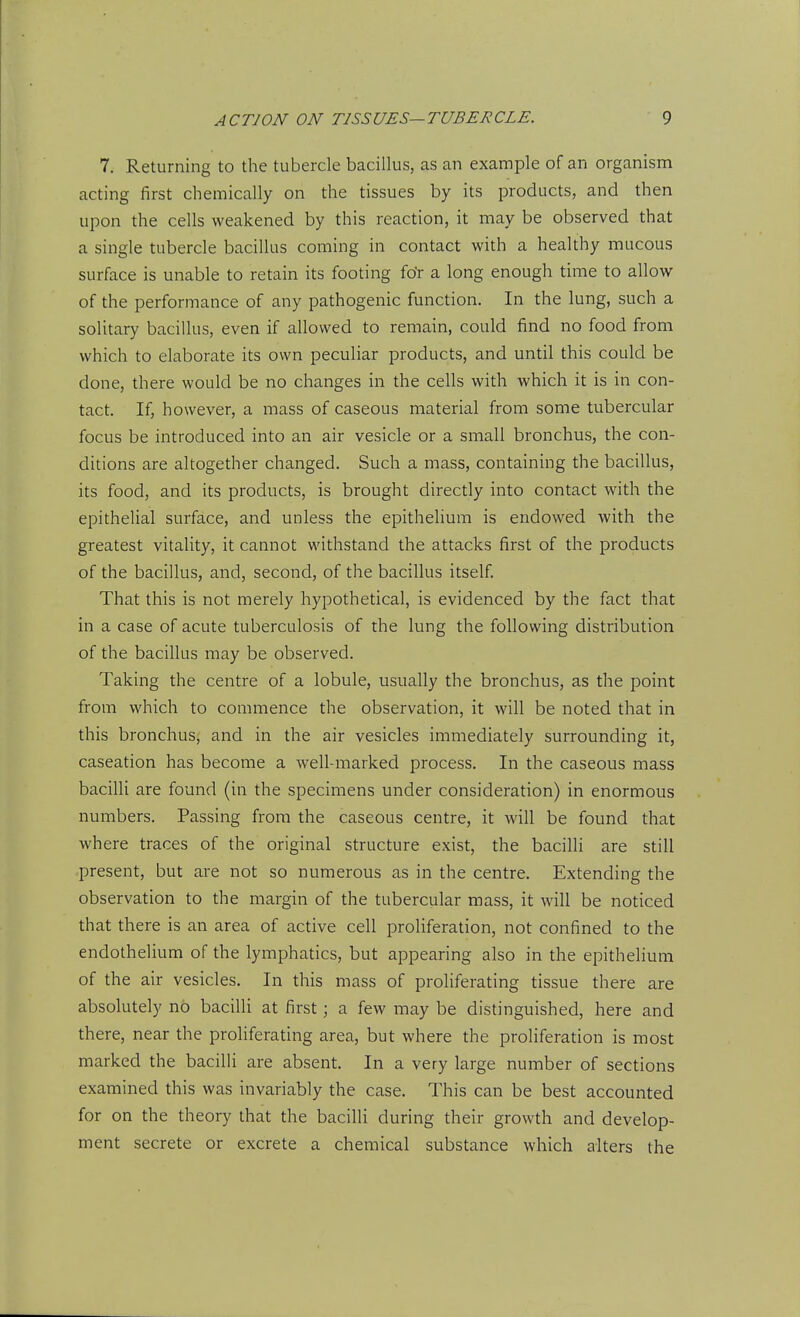 7. Returning to the tubercle bacillus, as an example of an organism acting first chemically on the tissues by its products, and then upon the cells weakened by this reaction, it may be observed that a single tubercle bacillus coming in contact with a healthy mucous surface is unable to retain its footing fo'r a long enough time to allow of the performance of any pathogenic function. In the lung, such a solitary bacillus, even if allowed to remain, could find no food from which to elaborate its own peculiar products, and until this could be done, there would be no changes in the cells with which it is in con- tact. If, however, a mass of caseous material from some tubercular focus be introduced into an air vesicle or a small bronchus, the con- ditions are altogether changed. Such a mass, containing the bacillus, its food, and its products, is brought directly into contact with the epithelial surface, and unless the epitheUum is endowed with the greatest vitality, it cannot withstand the attacks first of the products of the bacillus, and, second, of the bacillus itself. That this is not merely hypothetical, is evidenced by the fact that in a case of acute tuberculosis of the lung the following distribution of the bacillus may be observed. Taking the centre of a lobule, usually the bronchus, as the point from which to commence the observation, it will be noted that in this bronchus, and in the air vesicles immediately surrounding it, caseation has become a well-marked process. In the caseous mass bacilli are found (in the specimens under consideration) in enormous numbers. Passing from the caseous centre, it will be found that where traces of the original structure exist, the bacilh are still present, but are not so numerous as in the centre. Extending the observation to the margin of the tubercular mass, it will be noticed that there is an area of active cell proliferation, not confined to the endothelium of the lymphatics, but appearing also in the epithelium of the air vesicles. In this mass of proliferating tissue there are absolutely no bacilli at first; a few may be distinguished, here and there, near the proliferating area, but where the proliferation is most marked the bacilli are absent. In a very large number of sections examined this was invariably the case. This can be best accounted for on the theory that the bacilli during their growth and develop- ment secrete or excrete a chemical substance which alters the