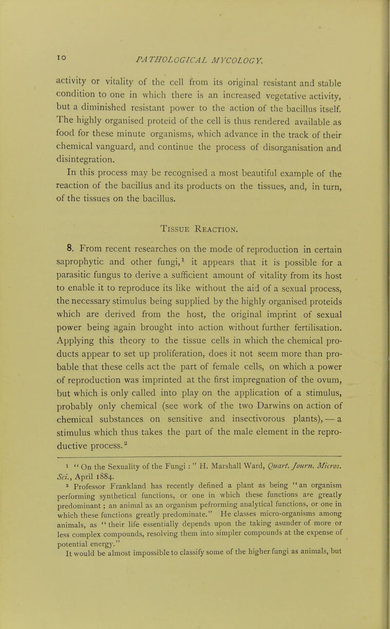 lO activity or vitality of the cell from its original resistant and stable condition to one in which there is an increased vegetative activity, but a diminished resistant power to the action of the bacillus itself. The highly organised proteid of the cell is thus rendered available as food for these minute organisms, which advance in the track of their chemical vanguard, and continue the process of disorganisation and disintegration. In this process may be recognised a most beautiful example of the reaction of the bacillus and its products on the tissues, and, in turn, of the tissues on the bacillus. Tissue Reaction. 8. From recent researches on the mode of reproduction in certain saprophytic and other fungi, ^ it appears that it is possible for a parasitic fungus to derive a sufficient amount of vitaHty from its host to enable it to reproduce its like without the aid of a sexual process, the necessary stimulus being supplied by the highly organised proteids which are derived from the host, the original imprint of sexual power being again brought into action without further fertilisation. Applying this theory to the tissue cells in which the chemical pro- ducts appear to set up proliferation, does it not seem more than pro- bable that these cells act the part of female cells, on which a power of reproduction was imprinted at the first impregnation of the ovum, but which is only called into play on the application of a stimulus, probably only chemical (see work of the two Darwins on action of chemical substances on sensitive and insectivorous plants), — a stimulus which thus takes the part of the male element in the repro- ductive process.^ 1 On the Sexuality of the Fungi :  H. Marshall Ward, Quart. Journ. Micros. Sa'., April 1884. » Professor Frankland has recently defined a plant as being an organism performing synthetical functions, or one in which these functions are greatly predominant; an animal as an organism pefrorming analytical functions, or one in which these functions greatly predominate. He classes micro-organisms among animals, as  their life essentially depends upon the taking asunder of more or less complex compounds, resolving them into simpler compounds at the expense of potential energy. It would be almost impossible to classify some of the higher fungi as animals, but