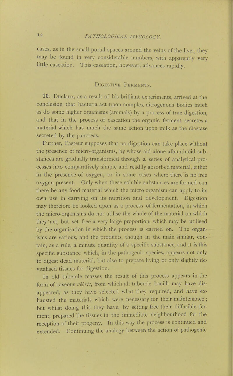 cases, as in the small portal spaces around the veins of the liver, they may be found in very considerable numbers, with apparently very little caseation. This caseation, however, advances rapidly. Digestive Ferments. 10. Duclaux, as a result of his brilliant experiments, arrived at the conclusion that bacteria act upon complex nitrogenous bodies much as do some higher organisms (animals) by a process of true digestion, and that in the process of caseation the organic ferment secretes a material which has much the same action upon milk as the diastase secreted by the pancreas. Further, Pasteur supposes that no digestion can take place without the presence of micro-organisms, by whose aid alone albuminoid sub- stances are gradually transformed through a series of analytical pro- cesses into comparatively simple and readily absorbed material, either in the presence of oxygen, or in some cases where there is no free oxygen present. Only when these soluble substances are formed can there be any food material which the micro organism can apply to its own use in carrying on its nutrition and development. Digestion may therefore be looked upon as a process of fermentation, in which the micro-organisms do not utilise the whole of the material on which they'act, but set free a very large proportion, which may be utilised by the organisation in which the process is carried on. The organ- isms are various, and the products, though in the main similar, con- tarn, as a rule, a minute quantity of a specific substance, and it is this specific substance which, in the pathogenic species, appears not only to digest dead material, but also to prepare living or only slightly de- vitalised tissues for digestion. In old tubercle masses the result of this process appears in the form of caseous aehris, from which all tubercle bacilli may have dis- appeared, as they have selected what'they required, and have ex- hausted the materials which were necessary for their maintenance; but whilst doing this they have, by setting free their diffusible fer- ment, prepared the tissues in the immediate neighbourhood for the reception of their progeny. In this way the process is continued and extended. Continuing the analogy between the action of pathogenic