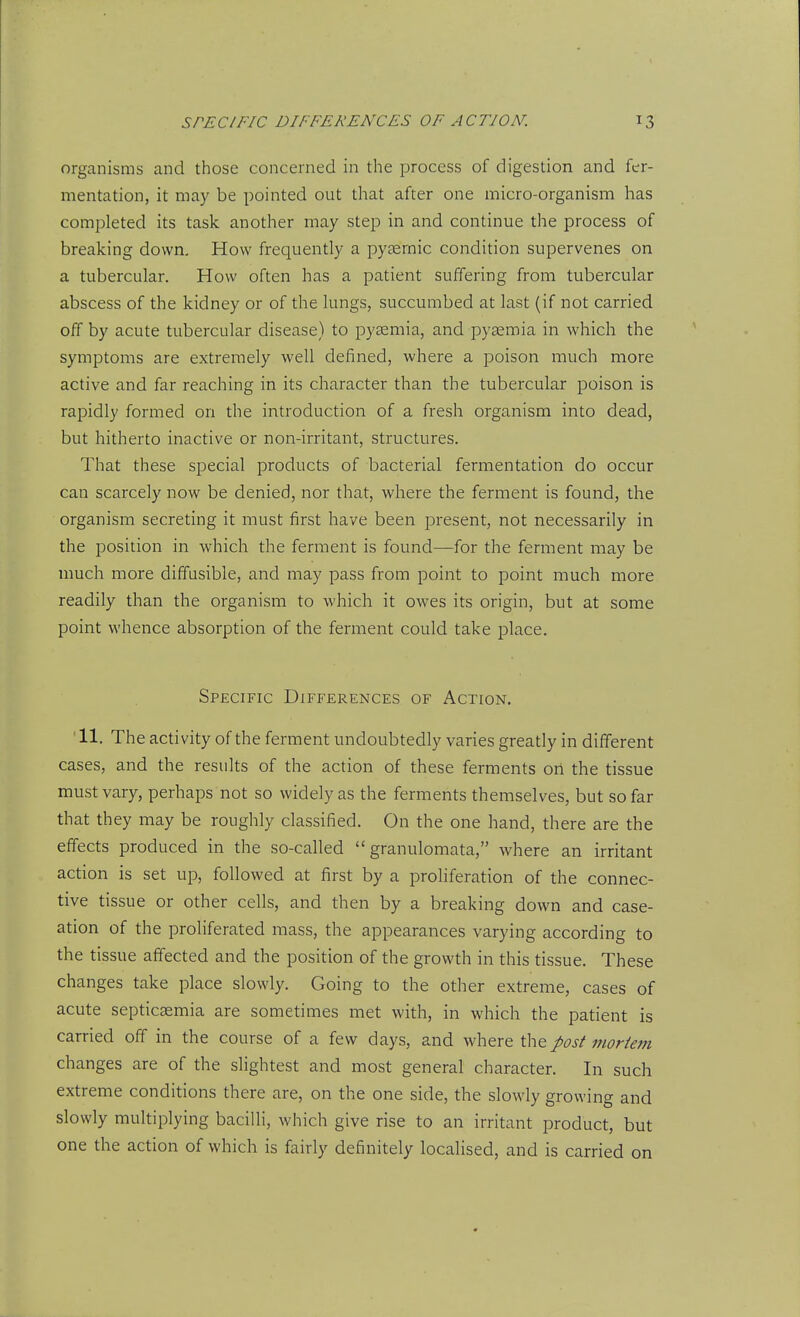 organisms and those concerned in the process of digestion and fer- mentation, it may be pointed out that after one micro-organism has completed its task another may step in and continue the process of breaking down. How frequently a pysernic condition supervenes on a tubercular. How often has a patient suffering from tubercular abscess of the kidney or of the lungs, succumbed at last (if not carried off by acute tubercular disease) to pyaemia, and pyaemia in which the symptoms are extremely well defined, where a poison much more active and far reaching in its character than the tubercular poison is rapidly formed on the introduction of a fresh organism into dead, but hitherto inactive or non-irritant, structures. That these special products of bacterial fermentation do occur can scarcely now be denied, nor that, where the ferment is found, the organism secreting it must first have been present, not necessarily in the position in which the ferment is found—for the ferment may be much more diffusible, and may pass from point to point much more readily than the organism to which it owes its origin, but at some point whence absorption of the ferment could take place. Specific Differences of Action. 11. The activity of the ferment undoubtedly varies greatly in different cases, and the results of the action of these ferments on the tissue must vary, perhaps not so widely as the ferments themselves, but so far that they may be roughly classified. On the one hand, there are the effects produced in the so-called  granulomata, where an irritant action is set up, followed at first by a proliferation of the connec- tive tissue or other cells, and then by a breaking down and case- ation of the proliferated mass, the appearances varying according to the tissue affected and the position of the growth in this tissue. These changes take place slowly. Going to the other extreme, cases of acute septicaemia are sometimes met with, in which the patient is carried off in the course of a few days, and where the post mortem changes are of the slightest and most general character. In such extreme conditions there are, on the one side, the slowly growing and slowly multiplying bacilli, which give rise to an irritant product, but one the action of which is fairly definitely localised, and is carried on