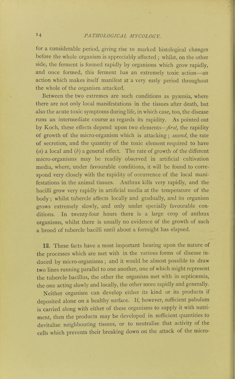 for a considerable period, giving rise to marked histological changes before the whole organism is appreciably affected; whilst, on the other side, the ferment is formed rapidly by organisms which grow rapidly, and once formed, this ferment has an extremely toxic action—an action which makes itself manifest at a very early period throughout the whole of the organism attacked. Between the two extremes are such conditions as pysemia, where there are not only local manifestations in the tissues after death, but also the acute toxic symptoms during life, in which case, too, the disease runs an intermediate course as regards its rapidity. As pointed out by Koch, these effects depend upon two elements—yf/'j/, the rapidity of growth of the micro-organism which is attacking; second^ the rate of secretion, and the quantity of the toxic element required to have (rt) a local and {b) a general effect. The rate of growth of the different micro-organisms may be readily observed in artificial cultivation media, where, under favourable conditions, it will be found to corre- spond very closely with the rapidity of occurrence of the local mani- festations in the animal tissues. Anthrax kills very rapidly, and the bacilli grow very rapidly in artificial media at the temperature of the body; whilst tubercle affects locally and gradually, and its organism grows extremely slowly, and only under specially favourable con- ditions. In twenty-four hours there is a large crop of anthrax organisms, whilst there is usually no evidence of the growth of such a brood of tubercle bacilli until about a fortnight has elapsed. 12. These facts have a most important bearing upon the nature of the processes which are met with in the various forms of disease in- duced by micro-organisms; and it would be almost possible to draw two lines running parallel to one another, one of which might represent the tubercle bacillus, the other the organism met with in septicfemia, the one acting slowly and locally, the other more rapidly and generally. Neither organism can develop either its kind or its products if deposited alone on a healthy surface. If, however, sufficient pabulum is carried along with either of these organisms to supply it with nutri- ment, then the products may be developed in sufficient quantities to devitalise neighbouring tissues, or to neutralise that activity of the cells which prevents their breaking down on the attack of the micro-