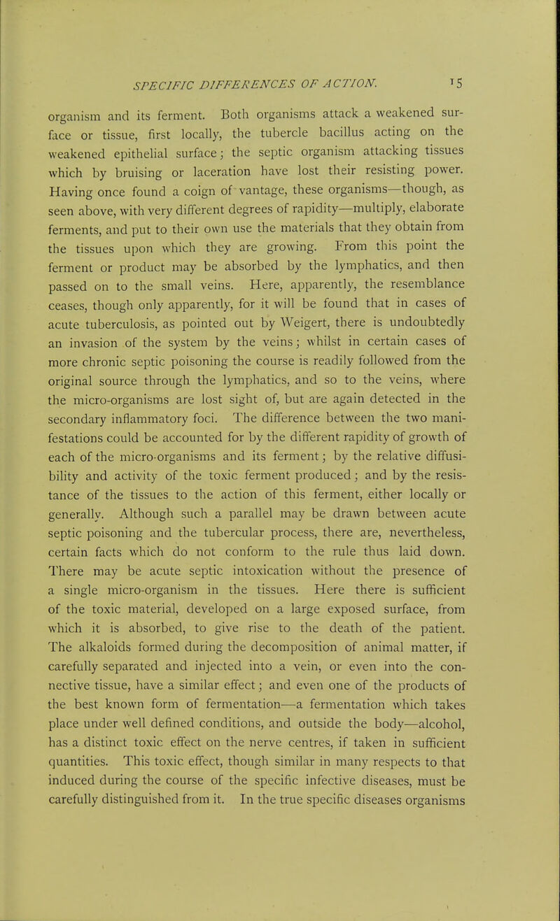 organism and its ferment. Both organisms attack a weakened sur- face or tissue, first locally, the tubercle bacillus acting on the weakened epithehal surface; the septic organism attacking tissues which by bruising or laceration have lost their resisting power. Having once found a coign of vantage, these organisms—though, as seen above, with very different degrees of rapidity—multiply, elaborate ferments, and put to their own use the materials that they obtain from the tissues upon which they are growing. From this point the ferment or product may be absorbed by the lymphatics, and then passed on to the small veins. Here, apparently, the resemblance ceases, though only apparently, for it will be found that in cases of acute tuberculosis, as pointed out by Weigert, there is undoubtedly an invasion of the system by the veins; whilst in certain cases of more chronic septic poisoning the course is readily followed from the original source through the lymphatics, and so to the veins, where the micro-organisms are lost sight of, but are again detected in the secondary inflammatory foci. The difference between the two mani- festations could be accounted for by the different rapidity of growth of each of the micro-organisms and its ferment; by the relative diffusi- bility and activity of the toxic ferment produced; and by the resis- tance of the tissues to the action of this ferment, either locally or generally. Although such a parallel may be drawn between acute septic poisoning and the tubercular process, there are, nevertheless, certain facts which do not conform to the rule thus laid down. There may be acute septic intoxication without the presence of a single micro-organism in the tissues. Here there is sufficient of the toxic material, developed on a large exposed surface, from which it is absorbed, to give rise to the death of the patient. The alkaloids formed during the decomposition of animal matter, if carefully separated and injected into a vein, or even into the con- nective tissue, have a similar effect; and even one of the products of the best known form of fermentation—a fermentation which takes place under well defined conditions, and outside the body—alcohol, has a distinct toxic effect on the nerve centres, if taken in sufficient quantities. This toxic effect, though similar in many respects to that induced during the course of the specific infective diseases, must be carefully distinguished from it. In the true specific diseases organisms