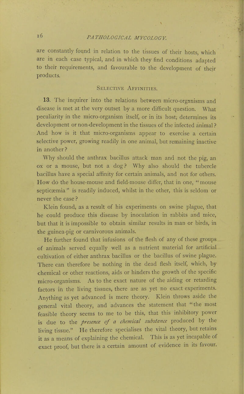 are constantly found in relation to the tissues of their hosts, which are in each case typical, and in which they find conditions adapted to their requirements, and favourable to the development of their products. Selective Affinities. 13. The inquirer into the relations between micro-organisms and disease is met at the very outset by a more difficult question. What peculiarity in the micro-organism itself, or in its host,- determines its development or non-development in the tissues of the infected animal ? And how is it that micro-organisms appear to exercise a certain selective power, growing readily in one animal, but remaining inactive in another ? Why should the anthrax bacillus attack man and not the pig, an ox or a mouse, but not a dog ? Why also should the tubercle bacillus have a special affinity for certain animals, and not for others. How do the house-mouse and field-mouse differ, that in one, mouse sei^ticaemia  is readily induced, whilst in the other, this is seldom or never the case ? Klein found, as a result of his experiments on swine plague, that he could produce this disease by inoculation in rabbits and mice, but that it is impossible to obtain similar results in man or birds, in the guinea-pig or carnivorous animals. He further found that infusions of the flesh of any of these groups of animals served equally well as a nutrient material for artificial cultivation of either anthrax bacillus or the bacillus of swine plague. There can therefore be nothing in the dead flesh itself, which, by chemical or other reactions, aids or hinders the growth of the specific micro-organisms. As to the exact nature of the aiding or retarding factors in the living tissues, there are as yet no exact experiments. Anything as yet advanced is mere theory. Klein throws aside the general vital theory, and advances the statement that the most feasible theory seems to me to be this, that this inhibitory power is due to the presence of a chemical subsiance produced by the living tissue. He therefore specialises the vital theory, but retains it as a means of explaining the chemical. This is as yet incapable of exact proof, but there is a certain amount of evidence in its favour.