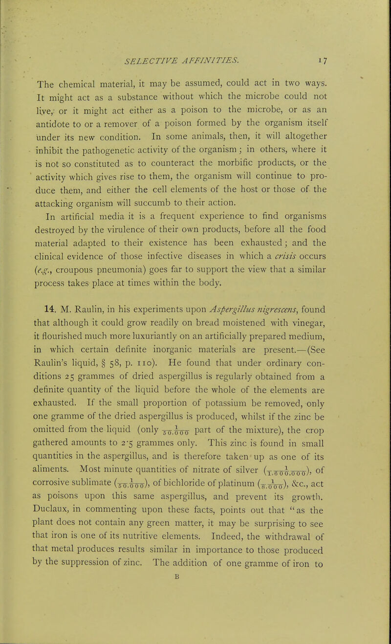 The chemical material, it may be assumed, could act in two ways. It might act as a substance without which the microbe could not live,- or it might act either as a poison to the microbe, or as an antidote to or a remover of a poison formed by the organism itself under its new condition. In some animals, then, it will altogether inhibit the pathogenetic activity of the organism ; in others, where it is not so constituted as to counteract the morbific products, or the activity which gives rise to them, the organism will continue to pro- duce them, and either the cell elements of the host or those of the attacking organism will succumb to their action. In artificial media it is a frequent experience to find organisms destroyed by the virulence of their own products, before all the food material adapted to their existence has been exhausted; and the clinical evidence of those infective diseases in which a crisis occurs {e.g.^ croupous pneumonia) goes far to support the view that a similar process takes place at times within the body. 14. M. Raulin, in his experiments upon Aspergillus nigresccjis, found that although it could grow readily on bread moistened with vinegar, it flourished much more luxuriantly on an artificially prepared medium, in which certain definite inorganic materials are present.—(See Raulin's liquid, § 58, p. no). He found that under ordinary con- ditions 25 grammes of dried aspergillus is regularly obtained from a definite quantity of the hquid before the whole of the elements are exhausted. If the small proportion of potassium be removed, only one gramme of the dried aspergillus is produced, whilst if the zinc be omitted from the hquid (only -50,^-00 P^^'t of the mixture), the crop gathered amounts to 2-5 grammes only. This zinc is found in small quantities in the aspergillus, and is therefore taken up as one of its aliments. Most minute quantities of nitrate of silver (t.fob-.otto)' of corrosive sublimate (5o,¥oo)> of bichloride of platinum (g.oVo)? ^^-^ act as poisons upon this same aspergillus, and prevent its growtli. Duclaux, in commenting upon these facts, points out that  as the plant does not contain any green matter, it may be surprising to see that iron is one of its nutritive elements. Indeed, the withdrawal of that metal produces results similar in importance to those produced by the suppression of zinc. The addition of one gramme of iron to B