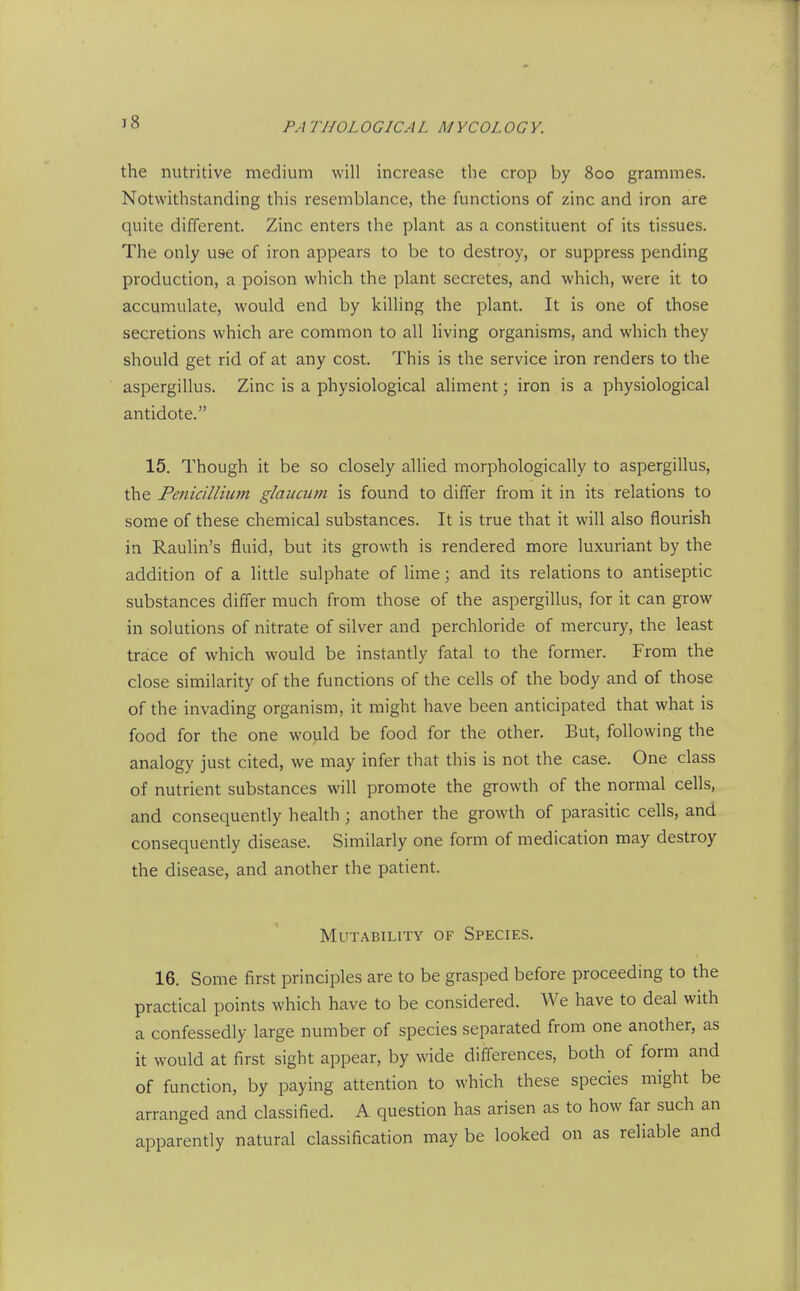 the nutritive medium will increase the crop by 800 grammes. Notwithstanding this resemblance, the functions of zinc and iron are quite different. Zinc enters the plant as a constituent of its tissues. The only use of iron appears to be to destroy, or suppress pending production, a poison which the plant secretes, and which, were it to accumulate, would end by killing the plant. It is one of those secretions which are common to all living organisms, and which they should get rid of at any cost. This is the service iron renders to the aspergillus. Zinc is a physiological aliment; iron is a physiological antidote. 15. Though it be so closely allied morphologically to aspergillus, the Penicillium glauaim is found to differ from it in its relations to some of these chemical substances. It is true that it will also flourish in Raulin's fluid, but its growth is rendered more luxuriant by the addition of a little sulphate of lime; and its relations to antiseptic substances differ much from those of the aspergillus, for it can grow in solutions of nitrate of silver and perchloride of mercury, the least trace of which would be instantly fatal to the former. From the close similarity of the functions of the cells of the body and of those of the invading organism, it might have been anticipated that what is food for the one would be food for the other. But, following the analogy just cited, we may infer that this is not the case. One class of nutrient substances will promote the growth of the normal cells, and consequently health ; another the growth of parasitic cells, and consequently disease. Similarly one form of medication may destroy the disease, and another the patient. Mutability of Species. 16. Some first principles are to be grasped before proceeding to the practical points which have to be considered. We have to deal with a confessedly large number of species separated from one another, as it would at first sight appear, by wide differences, both of form and of function, by paying attention to which these species might be arranged and classified. A question has arisen as to how far such an apparently natural classification may be looked on as reliable and