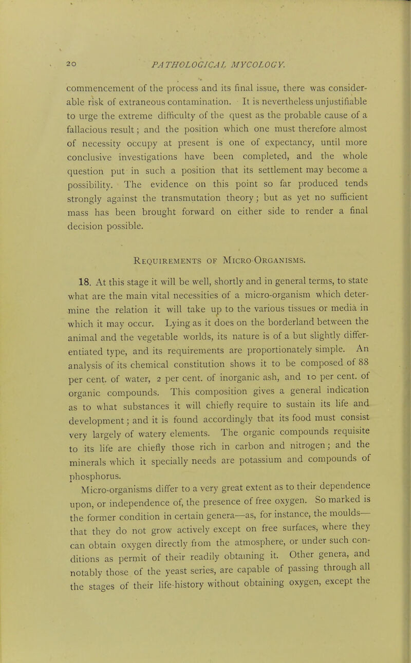 commencement of the process and its final issue, there was consider- able risk of extraneous contamination. It is nevertheless unjustifiable to urge the extreme difficulty of the quest as the probable cause of a fallacious result; and the position which one must therefore almost of necessity occupy at present is one of expectancy, until more conclusive investigations have been completed, and the whole question put in such a position that its settlement may become a possibility. The evidence on this point so far produced tends strongly against the transmutation theory; but as yet no sufficient mass has been brought forward on either side to render a final decision possible. Requirements of Micro-Organisms. 18. At this stage it will be well, shortly and in general terms, to state what are the main vital necessities of a micro-organism which deter- mine the relation it will take up to the various tissues or media in which it may occur. Lying as it does on the borderland between the animal and the vegetable worlds, its nature is of a but slightly differ- entiated type, and its requirements are proportionately simple. An analysis of its chemical constitution shows it to be composed of 88 per cent, of water, 2 per cent, of inorganic ash, and 10 per cent, of organic compounds. This composition gives a general indication as to what substances it will chiefly require to sustain its life and development; and it is found accordingly that its food must consist very largely of watery elements. The organic compounds requisite to its Ufe are chiefly those rich in carbon and nitrogen; and the minerals which it specially needs are potassium and compounds of phosphorus. Micro-organisms differ to a very great extent as to their dependence upon, or independence of, the presence of free oxygen. So marked is the former condition in certain genera—as, for instance, the moulds— that they do not grow actively except on free surfaces, where they can obtain oxygen directly fiom the atmosphere, or under such con- ditions as permit of their readily obtaming it. Other genera, and notably those of the yeast series, are capable of passing through all the sta'^es of their life-history without obtaining oxygen, except the