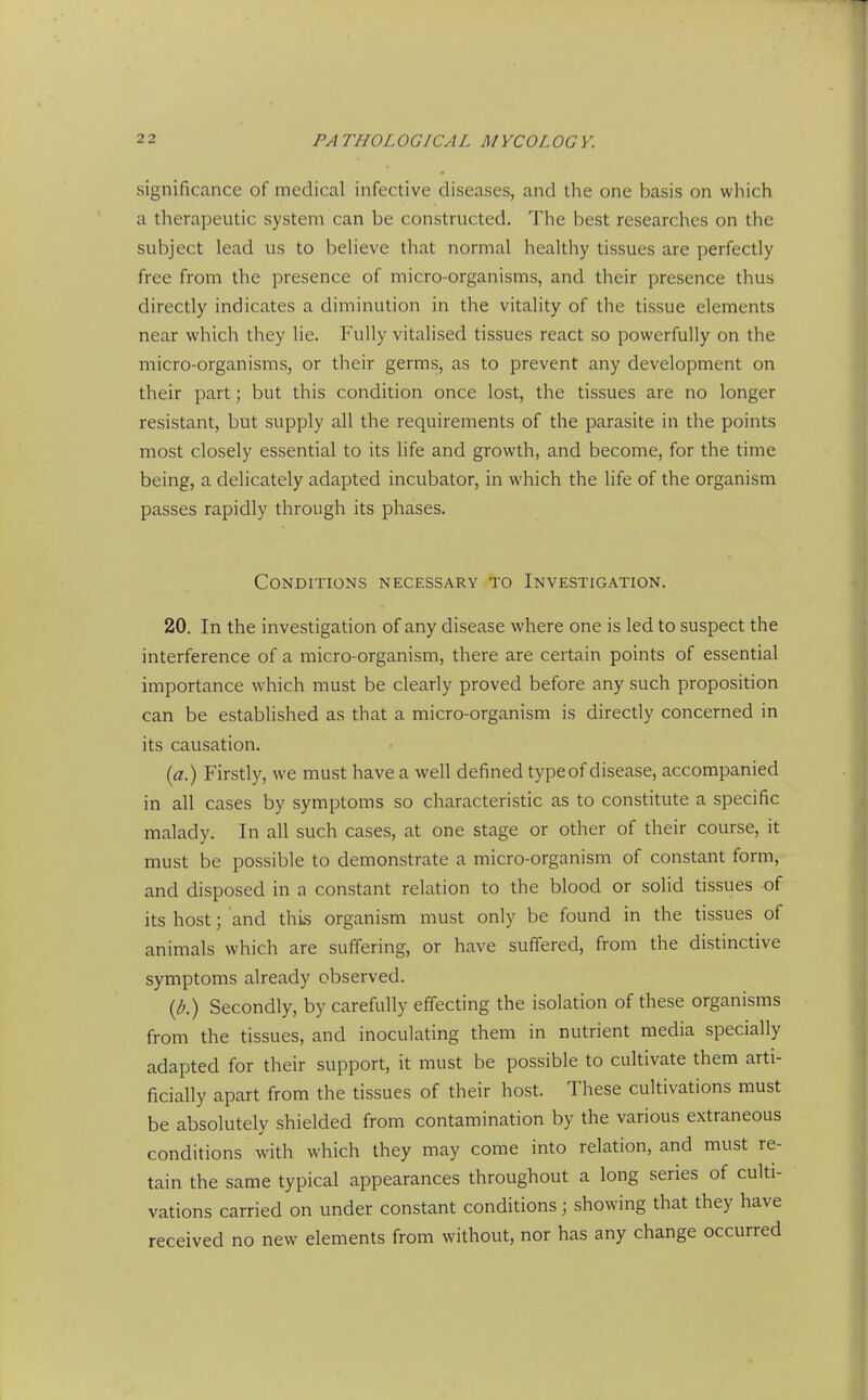 significance of medical infective diseases, and the one l^asis on which a therapeutic system can be constructed. The best researches on the subject lead us to believe that normal healthy tissues are perfectly free from the presence of micro-organisms, and their presence thus directly indicates a diminution in the vitality of the tissue elements near which they lie. Fully vitalised tissues react so powerfully on the micro-organisms, or their germs, as to prevent any development on their part; but this condition once lost, the tissues are no longer resistant, but supply all the requirements of the parasite in the points most closely essential to its hfe and growth, and become, for the time being, a delicately adapted incubator, in which the life of the organism passes rapidly through its phases. Conditions necessary to Investigation. 20. In the investigation of any disease where one is led to suspect the interference of a micro-organism, there are certain points of essential importance which must be clearly proved before any such proposition can be established as that a micro-organism is directly concerned in its causation. (a) Firstly, we must have a well defined typeof disease, accompanied in all cases by symptoms so characteristic as to constitute a specific malady. In all such cases, at one stage or other of their course, it must be possible to demonstrate a micro-organism of constant form, and disposed in a constant relation to the blood or solid tissues of its host; and this organism must only be found in the tissues of animals which are suffering, or have suffered, from the distinctive symptoms already observed. {b.) Secondly, by carefully effecting the isolation of these organisms from the tissues, and inoculating them in nutrient media specially adapted for their support, it must be possible to cultivate them arti- ficially apart from the tissues of their host. These cultivations must be absolutely shielded from contamination by the various extraneous conditions with which they may come into relation, and must re- tain the same typical appearances throughout a long series of culti- vations carried on under constant conditions; showing that they have received no new elements from without, nor has any change occurred