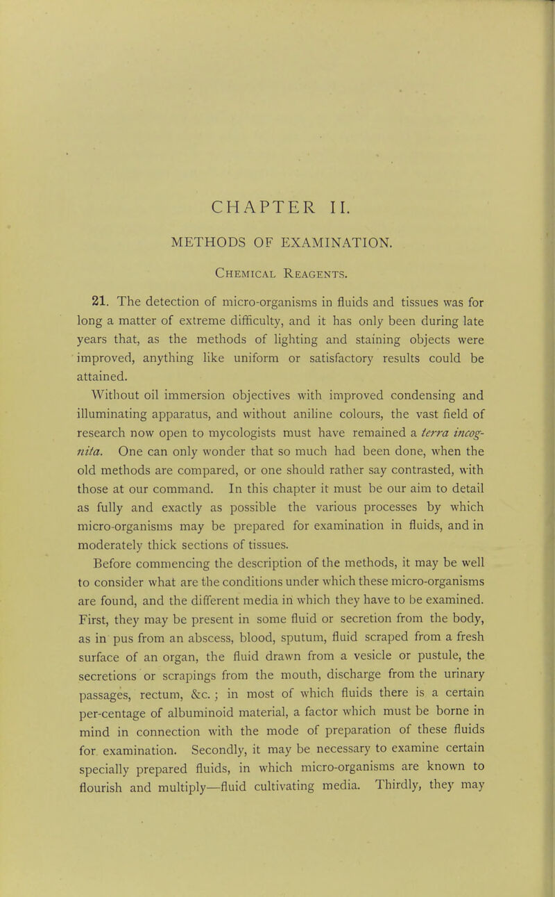 CHAPTER II. METHODS OF EXAMINATION. Chemical Reagents. 21. The detection of micro-organisms in fluids and tissues was for long a matter of extreme difficulty, and it has only been during late years that, as the methods of lighting and staining objects were improved, anything like uniform or satisfactory results could be attained. Without oil immersion objectives with improved condensing and illuminating apparatus, and without anihne colours, the vast field of research now open to mycologists must have remained a ie7-ra incog- nita. One can only wonder that so much had been done, when the old methods are compared, or one should rather say contrasted, with those at our command. In this chapter it must be our aim to detail as fully and exactly as possible the various processes by which micro-organisms may be prepared for examination in fluids, and in moderately thick sections of tissues. Before commencing the description of the methods, it may be well to consider what are the conditions under which these micro-organisms are found, and the different media in which they have to be examined. First, they may be present in some fluid or secretion from the body, as in pus from an abscess, blood, sputum, fluid scraped from a fresh surface of an organ, the fluid drawn from a vesicle or pustule, the secretions or scrapings from the mouth, discharge from the urinary passages, rectum, &c. ; in most of which fluids there is a certain per-centage of albuminoid material, a factor which must be borne in mind in connection with the mode of preparation of these fluids for examination. Secondly, it may be necessary to examine certain specially prepared fluids, in which micro-organisms are known to flourish and multiply—fluid cultivating media. Thirdly, they may