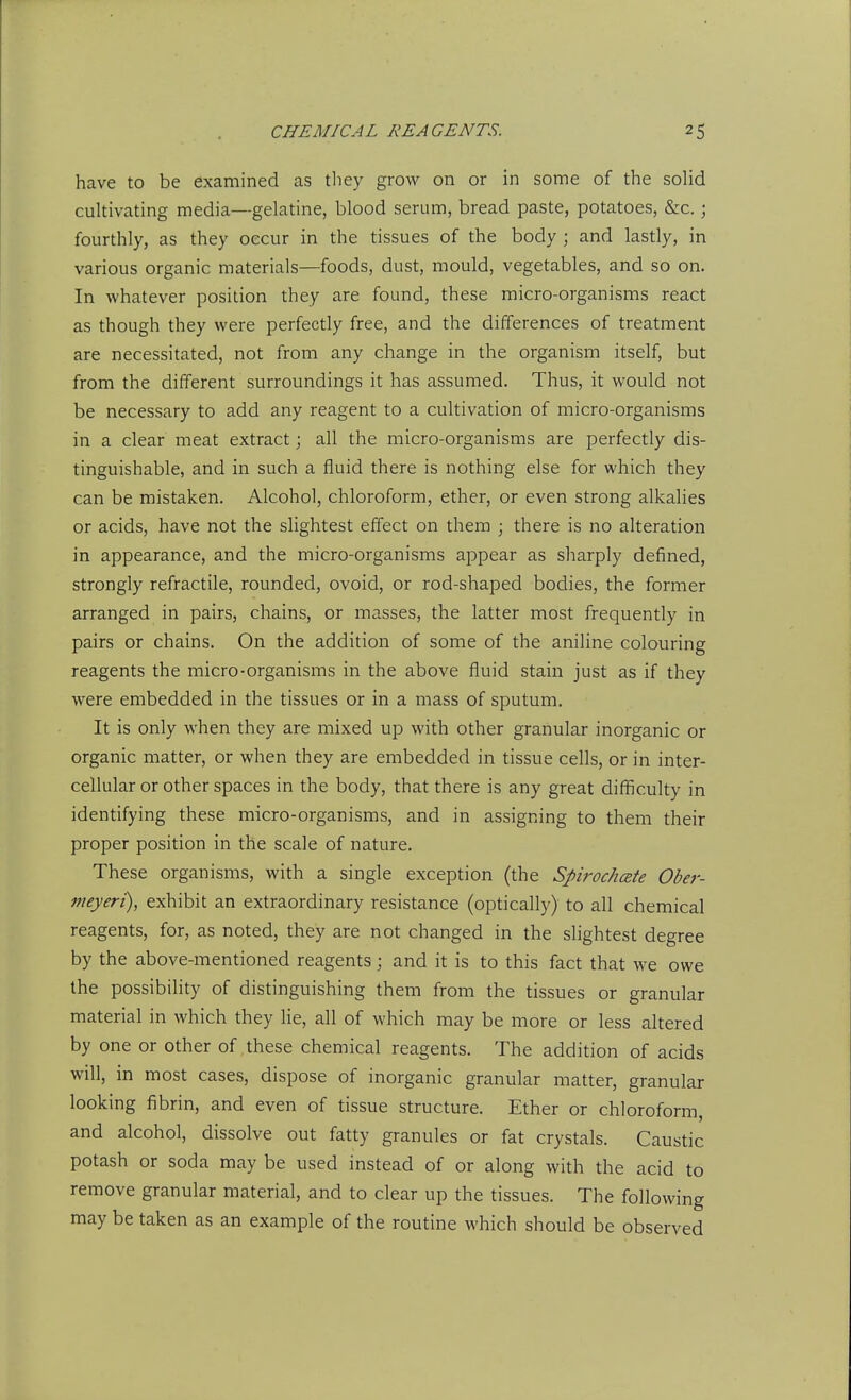 have to be examined as tliey grow on or in some of the solid cultivating media—gelatine, blood serum, bread paste, potatoes, &c.; fourthly, as they occur in the tissues of the body ; and lastly, in various organic materials—foods, dust, mould, vegetables, and so on. In whatever position they are found, these micro-organisms react as though they were perfectly free, and the differences of treatment are necessitated, not from any change in the organism itself, but from the different surroundings it has assumed. Thus, it would not be necessary to add any reagent to a cultivation of micro-organisms in a clear meat extract; all the micro-organisms are perfectly dis- tinguishable, and in such a fluid there is nothing else for which they can be mistaken. Alcohol, chloroform, ether, or even strong alkalies or acids, have not the slightest effect on them ; there is no alteration in appearance, and the micro-organisms appear as sharply defined, strongly refractile, rounded, ovoid, or rod-shaped bodies, the former arranged in pairs, chains, or masses, the latter most frequently in pairs or chains. On the addition of some of the aniline colouring reagents the micro-organisms in the above fluid stain just as if they were embedded in the tissues or in a mass of sputum. It is only when they are mixed up with other granular inorganic or organic matter, or when they are embedded in tissue cells, or in inter- cellular or other spaces in the body, that there is any great difficulty in identifying these micro-organisms, and in assigning to them their proper position in the scale of nature. These organisms, with a single exception (the Spirochete Ober- nieyeri), exhibit an extraordinary resistance (optically) to all chemical reagents, for, as noted, they are not changed in the slightest degree by the above-mentioned reagents; and it is to this fact that we owe the possibility of distinguishing them from the tissues or granular material in which they lie, all of which may be more or less altered by one or other of these chemical reagents. The addition of acids will, in most cases, dispose of inorganic granular matter, granular looking fibrin, and even of tissue structure. Ether or chloroform, and alcohol, dissolve out fatty granules or fat crystals. Caustic potash or soda may be used instead of or along with the acid to remove granular material, and to clear up the tissues. The following may be taken as an example of the routine which should be observed