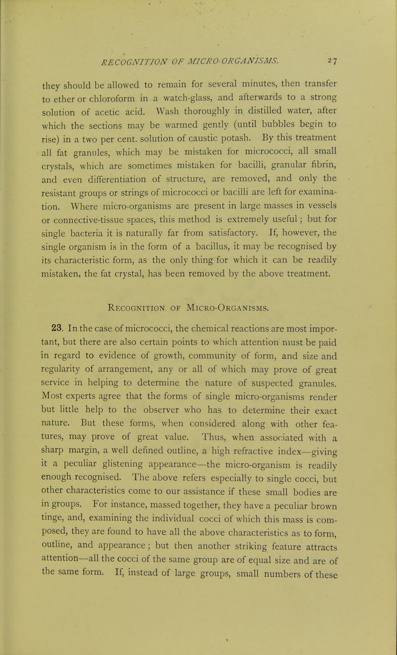 they should be allowed to remain for several minutes, then transfer to ether or chloroform in a watch-glass, and afterwards to a strong solution of acetic acid. Wash thoroughly in distilled water, after which the sections may be warmed gently (until bubbles begin to rise) in a two per cent, solution of caustic potash. By this treatment all fat granules, which may be mistaken for micrococci, all small crystals, which are sometimes mistaken for bacilli, granular fibrin, and even differentiation of structure, are removed, and only the resistant groups or strings of micrococci or bacilli are left for examina- tion. Where micro-organisms are present in large masses in vessels or connective-tissue spaces, this method is extremely useful; but for single bacteria it is naturally far from satisfactory. If, however, the single organism is in the form of a bacillus, it may be recognised by its characteristic form, as the only thing for which it can be readily mistaken, the fat crystal, has been removed by the above treatment. Recognition of Micro-Organisms. 23. In the case of micrococci, the chemical reactions are most impor- tant, but there are also certain points to which attention must be paid in regard to evidence of growth, community of form, and size and regularity of arrangement, any or all of which may prove of great service in helping to determine the nature of suspected granules. Most experts agree that the forms of single micro-organisms render but little help to the observer who has to determine their exact nature. But these forms, when considered along with other fea- tures, may prove of great value. Thus, when associated with a sharp margin, a well defined outline, a high refractive index—giving it a peculiar glistening appearance—the micro-organism is readily enough recognised. The above refers especially to single cocci, but other characteristics come to our assistance if these small bodies are in groups. For instance, massed together, they have a peculiar brown tinge, and, examining the individual cocci of which this mass is com- posed, they are found to have all the above characteristics as to form, outline, and appearance; but then another striking feature attracts attention—all the cocci of the same group are of equal size and are of the same form. If, instead of large groups, small numbers of these