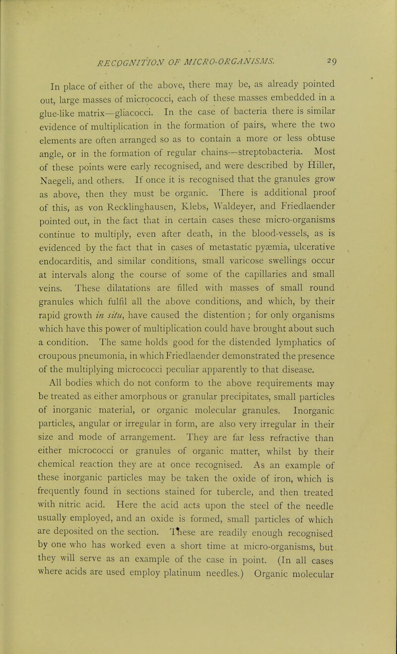 In place of either of the above, there may be, as already pointed out, large masses of micrococci, each of these masses embedded in a glue-like matrix—gliacocci. In the case of bacteria there is similar evidence of multiplication in the formation of pairs, where the two elements are often arranged so as to contain a more or less obtuse angle, or in the formation of regular chains—streptobacteria. Most of these points were early recognised, and were described by Hiller, Naegeli, and others. If once it is recognised that the granules grow as above, then they must be organic. There is additional proof of this, as von Recklinghausen, Klebs, Waldeyer, and Friedlaender pointed out, in the fact that in certain cases these micro-organisms continue to multiply, even after death, in the blood-vessels, as is evidenced by the fact that in cases of metastatic pyaemia, ulcerative endocarditis, and similar conditions, small varicose swellings occur at intervals along the course of some of the capillaries and small veins. These dilatations are filled with masses of small round granules which fulfil all the above conditions, and which, by their rapid growth in situ, have caused the distention; for only organisms which have this power of multiplication could have brought about such a condition. The same holds good for the distended lymphatics of croupous pneumonia, in which Friedlaender demonstrated the presence of the multiplying micrococci peculiar apparently to that disease. All bodies which do not conform to the above requirements may be treated as either amorphous or granular precipitates, small particles of inorganic material, or organic molecular granules. Inorganic particles, angular or irregular in form, are also very irregular in their size and mode of arrangement. They are far less refractive than either micrococci or granules of organic matter, whilst by their chemical reaction they are at once recognised. As an example of these inorganic particles may be taken the oxide of iron, which is frequently found in sections stained for tubercle, and then treated with nitric acid. Here the acid acts upon the steel of the needle usually employed, and an oxide is formed, small particles of which are deposited on the section, llnese are readily enough recognised by one who has worked even a short time at micro-organisms, but. they will serve as an example of the case in point. (In all cases where acids are used employ platinum needles.) Organic molecular