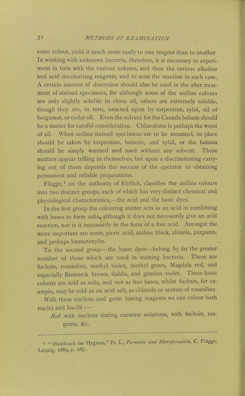 same colour, yield it much more easily to one reagent than to another In working with unknown bacteria, therefore, it is necessary to experi- ment in turn with the various colours, and then the various alkaline and acid decolorising reagents, and to note the reaction in each case. A certain amount of discretion should also be used in the after treat- ment of stained specimens, for although some of the aniline colours are only slightly soluble in clove oil, others are extremely soluble, though they are, in turn, unacted upon by turpentine, xylol, oil of bergaraot, or cedar oil. Even the solvent for the Canada balsam should be a matter for careful consideration. Chloroform is perhaps the worst of all. When aniline stained specimens are to be mounted, its place should be taken by turpentine, benzole, and xylol, or the balsam should be simply warmed and used without any solvent. These matters appear trifling in themselves, but upon a discriminating carry- ing out of them depends the success of the operator in obtaining permanent and reliable preparations. Fliigge, ^ on the authority of Ehrlich, classifies the aniline colours into two distinct groups, each of which has very distinct chemical and physiological characteristics,—the acid and the basic dyes. In the first group the colouring matter acts as an acid in combining with bases to form salts, although it does not necessarily give an acid reaction, nor is it necessarily in the form of a free acid. Amongst the more important are eosin, picric acid, aniline black, ahzarin, purpurin, and perhaps hsematoxylin. To the second group—the basic dyes—belong by far the greater number of those which are used in staining bacteria. These are fuchsin, rosaniline, methyl violet, methyl green, Magdala red, and especially Bismarck brown, dahlia, and gentian violet. These basic colours are sold as salts, and not as free bases, whilst fuchsin, for ex- ample, may be sold as an acid salt, as chloride or acetate of rosanihne. With these nucleus and germ tinting reagents we can colour both nuclei and bacilli :— lied with nucleus tinting carmine solutions, with fuchsin, ma- genta, &c. 1  Handbuch der Hygiene, Pt. I., Fennente mid Microparasilai, C. Flugge, Leipzig, 1883, p. 287.