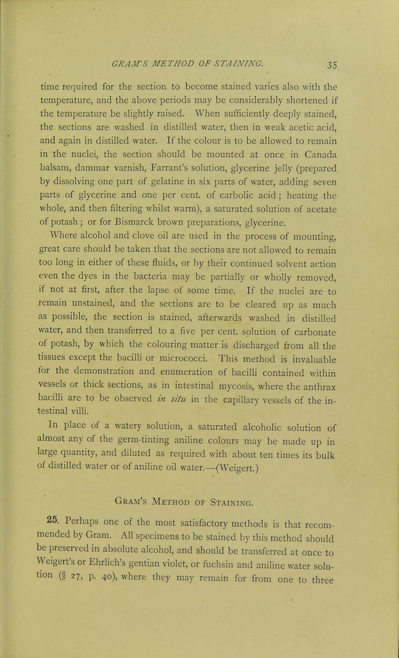 time required for the section to become stained varies also with the temperature, and the above periods may be considerably shortened if the temperature be slightly raised. When sufficiently deeply stained, the sections are washed in distilled water, then in weak acetic acid, and again in distilled water. If the colour is to be allowed to remain in the nuclei, the section should be mounted at once in Canada balsam, dammar varnish, Farrant's solution, glycerine jelly (prepared by dissolving one part of gelatine in six parts of water, adding seven parts of glycerine and one per cent, of carbolic acid ; heating the whole, and then filtering whilst warm), a saturated solution of acetate of potash ; or for Bismarck brown preparations, glycerine. Where alcohol and clove oil are used in the process of mounting, great care should be taken that the sections are not allowed to remain too long in either of these fluids, or by their continued solvent action even the dyes in the bacteria may be partially or wholly removed, if not at first, after the lapse of some time. If the nuclei are to remain unstained, and the sections are to be cleared up as much as possible, the section is stained, afterwards washed in distilled water, and then transferred to a five per cent, solution of carbonate of potash, by which the colouring matter is discharged from all the tissues except the baciUi or micrococci. This method is invaluable for the demonstration and enumeration of bacilh contained within vessels or thick sections, as in intestinal mycosis, where the anthrax bacilli are to be observed in situ in the capillary vessels of the in- testinal villi. In place of a watery solution, a saturated alcoholic solution of almost any of the germ-tinting aniline colours may be made up in large quantity, and diluted as required with about ten times its bulk of distilled water or of anihne oil water.—(Weigert.) Gram's Method of Staining. 25. Perhaps one of the most satisfactory methods is that recom- mended by Gram. All specimens to be stained by this method should be preserved in absolute alcohol, and should be transferred at once to Weigert's or Ehrlich's gentian violet, or fuchsin and aniline water solu- tion (§ 27, p. 40), where they may remain for from one to three