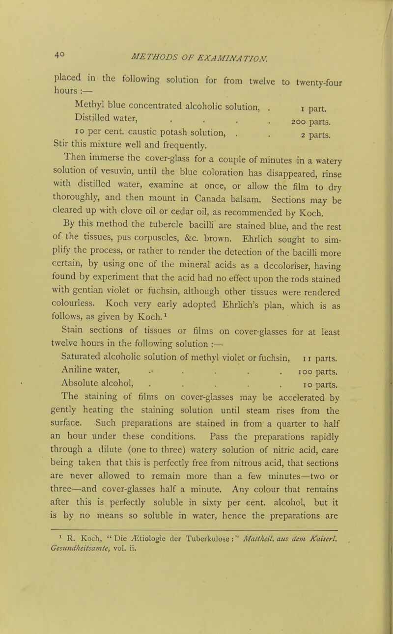 placed in the following solution for from twelve to twenty-four hours :— Methyl blue concentrated alcoholic solution, . i part. Distilled water, .... 200 parts. 10 per cent, caustic potash solution, . . 2 parts. Stir this mixture well and frequently. Then immerse the cover-glass for a couple of nainutes in a watery solution of vesuvin, until the blue coloration has disappeared, rinse with distilled water, examine at once, or allow the film to dry thoroughly, and then mount in Canada balsam. Sections may be cleared up with clove oil or cedar oil, as recommended by Koch. By this method the tubercle bacilli' are stained blue, and the rest of the tissues, pus corpuscles, &c. brown. Ehrlich sought to sim- plify the process, or rather to render the detection of the bacilli more certain, by using one of the mineral acids as a decoloriser, having found by experiment that the acid had no effect upon the rods stained with gentian violet or fuchsin, although other tissues were rendered colourless. Koch very early adopted EhrUch's plan, which is as follows, as given by Koch. ^ Stain sections of tissues or films on cover-glasses for at least twelve hours in the following solution :— Saturated alcoholic solution of methyl violet or fuchsin, 11 parts. Aniline water, .. . . . .100 parts. Absolute alcohol, . . . . .10 parts. The staining of films on cover-glasses may be accelerated by gently heating the staining solution until steam rises from the surface. Such preparations are stained in from a quarter to half an hour under these conditions. Pass the preparations rapidly through a dilute (one to three) watery solution of nitric acid, care being taken that this is perfectly free from nitrous acid, that sections are never allowed to remain more than a few minutes—two or three—and cover-glasses half a minute. Any colour that remains after this is perfectly soluble in sixty per cent, alcohol, but it is by no means so soluble in water, hence the preparations are ^ R. Koch, Die ^tiologie der Tuberkulose : Maltheil. aus dem Kaiserl. Gesundheitsamte, vol. ii.