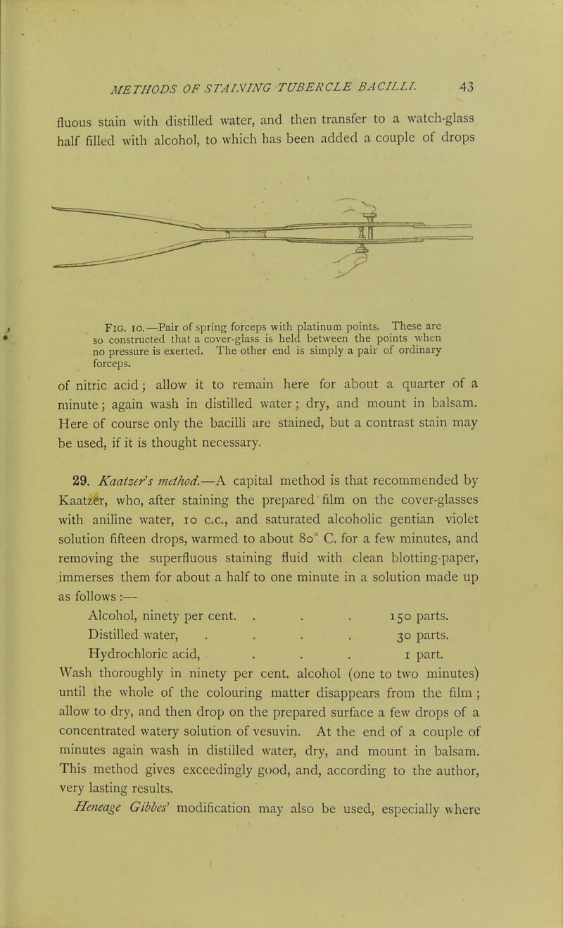 fluoiis stain with distilled water, and then transfer to a watch-glass half filled with alcohol, to which has been added a couple of drops Fig. io.—Pair of spring forceps with platinum points. These are so constructed that a cover-glass is held between the points when no pressure is exerted. The other end is simply a pair of ordinary forceps. of nitric acid; allow it to remain here for about a quarter of a minute; again wash in distilled water; dry, and mount in balsam. Here of course only the bacilli are stained, but a contrast stain may be used, if it is thought necessary. 29. Kaaizer's method.—A capital method is that recommended by Kaatzer, who, after staining the prepared film on the cover-glasses with anihne water, lo c.c, and saturated alcohohc gentian violet solution fifteen drops, warmed to about 80° C. for a few minutes, and removing the superfluous staining fluid with clean blotting-paper, immerses them for about a half to one minute in a solution made up as follows :— Alcohol, ninety per cent. . . . 150 parts. DistiUed water, .... 30 parts. Hydrochloric acid, ... i part. Wash thoroughly in ninety per cent, alcohol (one to two minutes) until the whole of the colouring matter disappears from the film; allow to dry, and then drop on the prepared surface a few drops of a concentrated watery solution of vesuvin. At the end of a couple of minutes again wash in distilled water, dry, and mount in balsam. This method gives exceedingly good, and, according to the author, very lasting results. Heneage abbes' modification may also be used, especially where