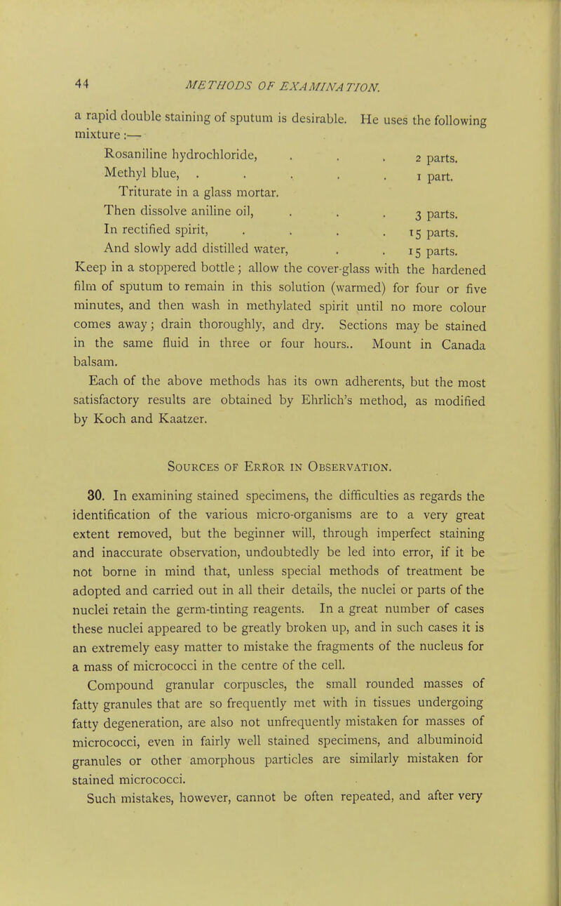 a rapid double staining of sputum is desirable. He uses the following mixture:— Rosaniline hydrochloride, . . .2 parts. Methyl blue, ..... i part. Triturate in a glass mortar. Then dissolve aniline oil, . . .3 parts. In rectified spirit, . . . • ^5 parts. And slowly add distilled water, . -15 parts. Keep in a stoppered bottle; allow the cover-glass with the hardened film of sputum to remain in this solution (warmed) for four or five minutes, and then wash in methylated spirit until no more colour comes away; drain thoroughly, and dry. Sections may be stained in the same fluid in three or four hours.. Mount in Canada balsam. Each of the above methods has its own adherents, but the most satisfactory results are obtained by Ehrlich's method, as modified by Koch and Kaatzer. Sources of Error in Observation. 30. In examining stained specimens, the difficulties as regards the identification of the various micro-organisms are to a very great extent removed, but the beginner will, through imperfect staining and inaccurate observation, undoubtedly be led into error, if it be not borne in mind that, unless special methods of treatment be adopted and carried out in all their details, the nuclei or parts of the nuclei retain the germ-tinting reagents. In a great number of cases these nuclei appeared to be greatly broken up, and in such cases it is an extremely easy matter to mistake the fragments of the nucleus for a mass of micrococci in the centre of the cell. Compound granular corpuscles, the small rounded masses of fatty granules that are so frequently met with in tissues undergoing fatty degeneration, are also not unfrequently mistaken for masses of micrococci, even in fairly well stained specimens, and albuminoid granules or other amorphous particles are similarly mistaken for stained micrococci. Such mistakes, however, cannot be often repeated, and after very