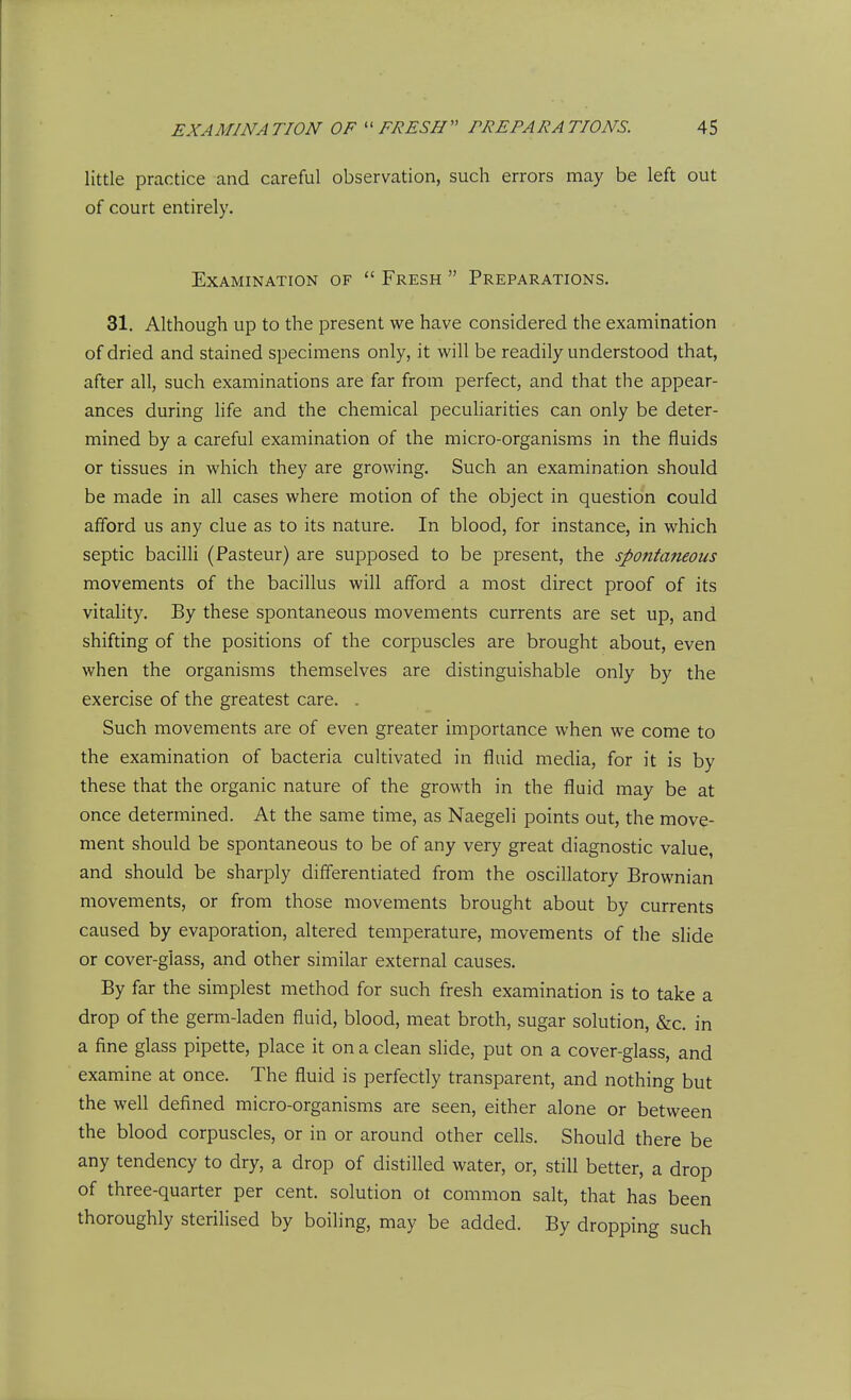 little practice and careful observation, such errors may be left out of court entirely. Examination of  Fresh  Preparations. 31. Although up to the present we have considered the examination of dried and stained specimens only, it will be readily understood that, after all, such examinations are far from perfect, and that the appear- ances during life and the chemical pecuharities can only be deter- mined by a careful examination of the micro-organisms in the fluids or tissues in which they are growing. Such an examination should be made in all cases where motion of the object in question could afford us any clue as to its nature. In blood, for instance, in which septic bacilli (Pasteur) are supposed to be present, the spontaneous movements of the bacillus will afford a most direct proof of its vitality. By these spontaneous movements currents are set up, and shifting of the positions of the corpuscles are brought about, even when the organisms themselves are distinguishable only by the exercise of the greatest care. . Such movements are of even greater importance when we come to the examination of bacteria cultivated in fluid media, for it is by these that the organic nature of the growth in the fluid may be at once determined. At the same time, as Naegeli points out, the move- ment should be spontaneous to be of any very great diagnostic value, and should be sharply differentiated from the oscillatory Brownian movements, or from those movements brought about by currents caused by evaporation, altered temperature, movements of the slide or cover-glass, and other similar external causes. By far the simplest method for such fresh examination is to take a drop of the germ-laden fluid, blood, meat broth, sugar solution, &c. in a fine glass pipette, place it on a clean slide, put on a cover-glass, and examine at once. The fluid is perfectly transparent, and nothing but the well defined micro-organisms are seen, either alone or between the blood corpuscles, or in or around other cells. Should there be any tendency to dry, a drop of distilled water, or, still better, a drop of three-quarter per cent, solution ot common salt, that has been thoroughly sterilised by boiling, may be added. By dropping such