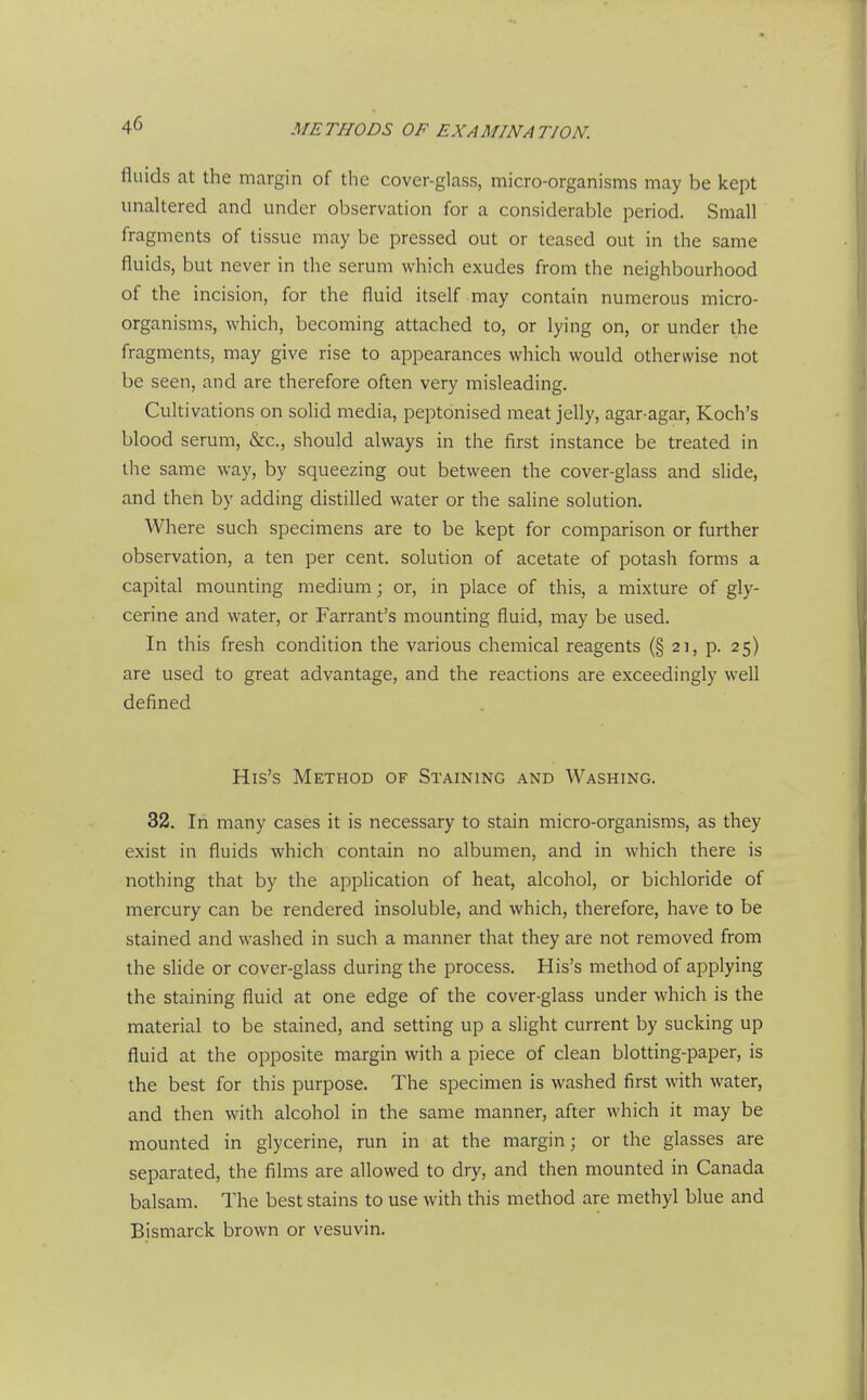 fluids at the margin of the cover-glass, micro-organisms may be kept unakered and under observation for a considerable period. Small fragments of tissue may be pressed out or teased out in the same fluids, but never in the serum which exudes from the neighbourhood of the incision, for the fluid itself may contain numerous micro- organisms, which, becoming attached to, or lying on, or under the fragments, may give rise to appearances which would otherwise not be seen, and are therefore often very misleading. Cultivations on solid media, peptonised meat jelly, agar-agar, Koch's blood serum, &c., should always in the first instance be treated in the same way, by squeezing out between the cover-glass and slide, and then by adding distilled water or the saline solution. Where such specimens are to be kept for comparison or further observation, a ten per cent, solution of acetate of potash forms a capital mounting medium; or, in place of this, a mixture of gly- cerine and water, or Farrant's mounting fluid, may be used. In this fresh condition the various chemical reagents (§ 21, p. 25) are used to great advantage, and the reactions are exceedingly well defined His's Method of Staining and Washing. 32. In many cases it is necessary to stain micro-organisms, as they exist in fluids which contain no albumen, and in which there is nothing that by the application of heat, alcohol, or bichloride of mercury can be rendered insoluble, and which, therefore, have to be stained and washed in such a manner that they are not removed from the slide or cover-glass during the process. His's method of applying the staining fluid at one edge of the cover-glass under which is the material to be stained, and setting up a slight current by sucking up fluid at the opposite margin with a piece of clean blotting-paper, is the best for this purpose. The specimen is washed first with water, and then with alcohol in the same manner, after which it may be mounted in glycerine, run in at the margin; or the glasses are separated, the films are allowed to dry, and then mounted in Canada balsam. The best stains to use with this method are methyl blue and Bismarck brown or vesuvin.