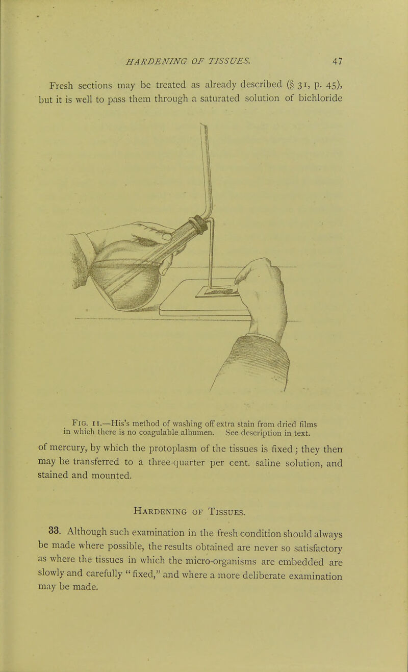 Fresh sections may be treated as already described (§ 31, p. 45), but it is well to pass them through a saturated solution of bichloride Fig. II.—His's method of washing off extra stain from dried films in which there is no coagulable albumen. See description in text. of mercury, by which the protoplasm of the tissues is fixed; they then may be transferred to a three-quarter per cent, sahne solution, and stained and mounted. Hardening of Tissues. 33. Although such examination in the fresh condition should always be made where possible, the results obtained are never so satisfactory as where the tissues in which the micro-organisms are embedded are slowly and carefully  fixed, and where a more deliberate examination may be made.