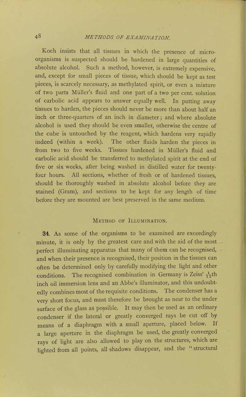 Koch insists that all tissues in which the presence of micro- organisms is suspected should be hardened in large quantities of absolute alcohol. Such a method, however, is extremely expensive, and, except for small pieces of tissue, which should be kept as test pieces, is scarcely necessary, as methylated spirit, or even a mixture of two parts Miiller's fluid and one part of a two per cent, solution of carbolic acid appears to answer equally well. In putting away tissues to harden, the pieces should never be more than about half an inch or three-quarters of an inch in diameter; and where absolute alcohol is used they should be even smaller, otherwise the centre of the cube is untouched by the reagent, which hardens very rapidly indeed (within a week). The other fluids harden the pieces in from two to five weeks. Tissues hardened in Miiller's fluid and carbolic acid should be transferred to methylated spirit at the end of five or six weeks, after being washed in distilled water for twenty- four hours. All sections, whether of fresh or of hardened tissues, should be thoroughly washed in absolute alcohol before they are stained (Gram), and sections to be kept for any length of time before they are mounted are best preserved in the same medium. Method of Illumination. 34. As some of the organisms to be examined are exceedingly minute, it is only by the greatest care and with the aid of the most perfect illuminating apparatus that many of them can be recognised, and when their presence is recognised, their position in the tissues can often be determined only by carefully modifying the light and other conditions. The recognised combination in Germany is Zeiss' y^^^th inch oil immersion lens and an Abbe's illuminator, and this undoubt- edly combines most of the requisite conditions. The condenser has a very short focus, and must therefore be brought as near to the under surface of the glass as possible. It may then be used as an ordinary condenser if the lateral or greatly converged rays be cut off by means of a diaphragm with a small aperture, placed below. If a large aperture in the diaphragm be used, the greatly converged rays of light are also allowed to play on the structures, which are lighted from all points, all shadows disappear, and the  structural