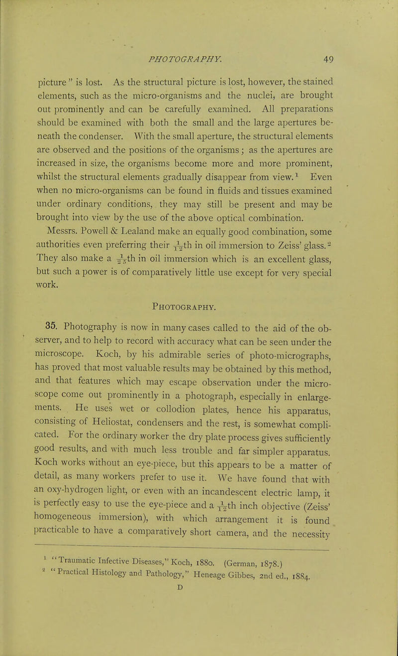 picture  is lost. As the structural picture is lost, however, the stained elements, such as the micro-organisms and the nuclei, are brought out prominently and can be carefully examined. All preparations should be examined with both the small and the large apertures be- neath the condenser. With the small aperture, the structural elements are observed and the positions of the organisms; as the apertures are increased in size, the organisms become more and more prominent, whilst the structural elements gradually disappear from view. ^ Even when no micro-organisms can be found in fluids and tissues examined under ordinary conditions,, they may still be present and may be brought into view by the use of the above optical combination. Messrs. Powell & Lealand make an equally good combination, some authorities even preferring their -L-th in oil immersion to Zeiss' glass. - They also make a -^^'Cn. in oil immersion which is an excellent glass, but such a power is of comparatively little use except for very special work. Photography. 35. Photography is now in many cases called to the aid of the ob- server, and to help to record with accuracy what can be seen under the microscope. Koch, by his admirable series of photo-micrographs, has proved that most valuable results may be obtained by this method, and that features which may escape observation under the micro- scope come out prominently in a photograph, especially in enlarge- ments. He uses wet or collodion plates, hence his apparatus, consisting of Heliostat, condensers and the rest, is somewhat compli- cated. For the ordinary worker the dry plate process gives sufficiently good results, and with much less trouble and far simpler apparatus. Koch works without an eye-piece, but this appears to be a matter of detail, as many workers prefer to use it. We have found that with an oxy-hydrogen light, or even with an incandescent electric lamp, it is perfectly easy to use the eye-piece and a j3^th inch objective (Zeiss' homogeneous immersion), with which arrangement it is found practicable to have a comparatively short camera, and the necessity 1 Traumatic Infective Diseases, Koch, 188o. (German, 1878.) -  Practical Histology and Pathology, Heneage Gibbes, 2nd ed., 1884. D