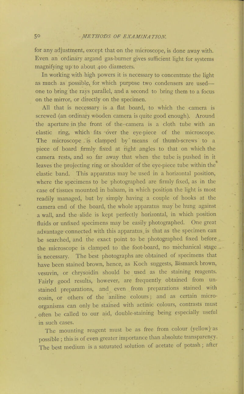 for any adjustment, except that on the microscope, is done away with. Even an ordinary argand gas-burner gives sufficient Hght for systems magnifying up'to about 400 diameters. In working with high powers it is necessary to concentrate the light as much as possible, for which purpose two condensers are used— one to bring the rays parallel, and a second to bring them to a focus on the mirror, or directly on the specimen. All that is necessary is a flat board, to which the camera is screwed (an ordinary wooden camera is quite good enough). Around the aperture in the front of the • camera is a cloth tube with an elastic ring, which fits over the eye-piece of the microscope. The microscope . is clainped by' means of thumb-screws to a piece of board firmly fixed at right angles to that on which the camera rests, and so far away that when the tube i.s pushed in it leaves the projecting ring or shoulder of the eye-piece tube within the elastic band. This apparatus may be used in a horizontal position, where the specimens to be photographed are firmly fixed, as in the case of tissues mounted in balsam, in which position the light is most readily managed, but by simply having a couple of hooks at the camera end of the board, the whole apparatus may be hung against a wall, and the slide is kept perfectly horizontal, in which position fluids or unfixed specimens may be easily photographed. One great advantage- connected with this apparatus. is that as the specimen can be searched, and the exact point to be photographed fixed before the microscope is clamped to the foot-board, no mechanical stage is necessary. The best photographs are obtained of specimens that have been stained brown, hence, as Koch suggests, Bismarck brown, vesuvin, or chrysoidin should be used as the staining reagents. Fairly good results, however, are frequently obtained from un- stained preparations, and even from preparations stained with eosin, or others of the aniline colours; and as certain micro- organisms can only be stained with actinic colours, contrasts must , often be called to our aid, double-staining being especially useful in such cases. The mounting reagent must be as free from colour (yellow) as possible ; this is of even greater importance than absolute transparency. The best medium is a saturated solution of acetate of potash; after