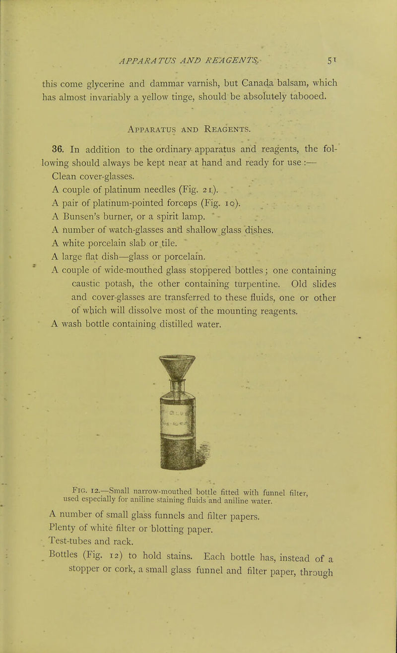 this come glycerine and dammar varnish, but Canada balsam, which has almost invariably a yellow tinge, should be absolutely tabooed. Apparatus and Reagents. 36. In addition to the ordinary apparatus and reagents, the fol- lowing should always be kept near at hand and ready for use :— Clean cover-glasses. A couple of platinum needles (Fig. 21). A pair of platinum-pointed forceps (Fig. 10). A Bunsen's burner, or a spirit lamp. A number of watch-glasses and shallow glass dishes. A white porcelain slab or,tile. A large flat dish—glass or porcelain. A couple of wide-mouthed glass stoppered bottles; one containing caustic potash, the other containing turpentine. Old slides and cover-glasses are transferred to these fluids, one or other of which will dissolve most of the mounting reagents. A wash bottle containing distilled water. Fig. 12.—Small narrow-mouthed bottle fitted with funnel filter, used especially for aniline staining fluids and aniline water. A number of small glass funnels and filter papers. Plenty of white filter or blotting paper. Test-tubes and rack. Bottles (Fig. 12) to hold stains. Each bottle has, instead of a stopper or cork, a small glass funnel and filter paper, throutrh