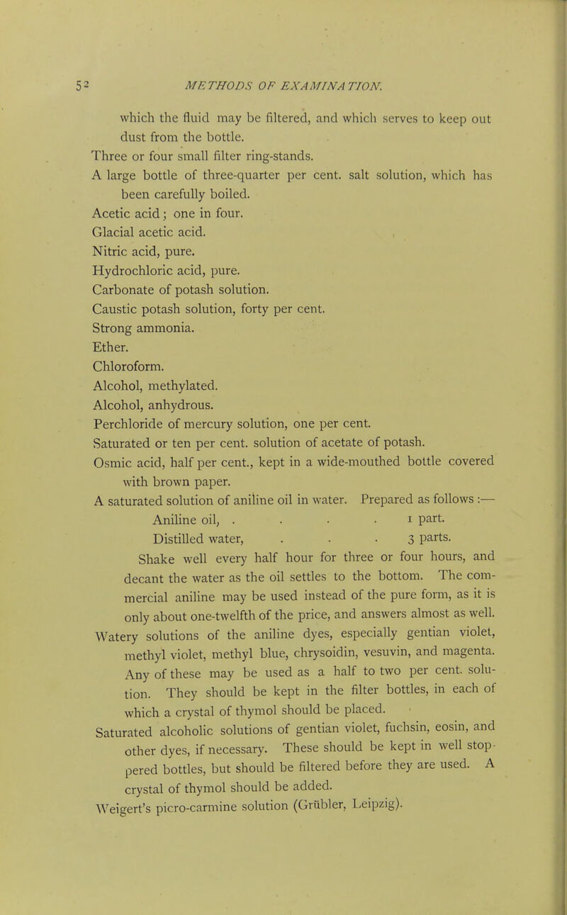 which the fluid may be filtered, and which serves to keep out dust from the bottle. Three or four small filter ring-stands. A large bottle of three-quarter per cent, salt solution, which has been carefully boiled. Acetic acid; one in four. Glacial acetic acid. Nitric acid, pure. Hydrochloric acid, pure. Carbonate of potash solution. Caustic potash solution, forty per cent. Strong ammonia. Ether. Chloroform. Alcohol, methylated. Alcohol, anhydrous. Perchloride of mercury solution, one per cent. Saturated or ten per cent, solution of acetate of potash. Osmic acid, half per cent., kept in a wide-mouthed bottle covered with brown paper. A saturated solution of aniline oil in water. Prepared as follows :— Aniline oil, . . . . i part. Distilled water, . • • 3 parts. Shake well every half hour for three or four hours, and decant the water as the oil settles to the bottom. The com- mercial aniline may be used instead of the pure form, as it is only about one-twelfth of the price, and answers almost as well. Watery solutions of the aniline dyes, especially gentian violet, methyl violet, methyl blue, chrysoidin, vesuvin, and magenta. Any of these may be used as a half to two per cent, solu- tion. They should be kept in the filter bottles, in each of which a crystal of thymol should be placed. Saturated alcoholic solutions of gentian violet, fuchsin, eosin, and other dyes, if necessary. These should be kept in well stop- pered bottles, but should be filtered before they are used. A crystal of thymol should be added. Weigert's picro-carmine solution (Grubler, Leipzig).