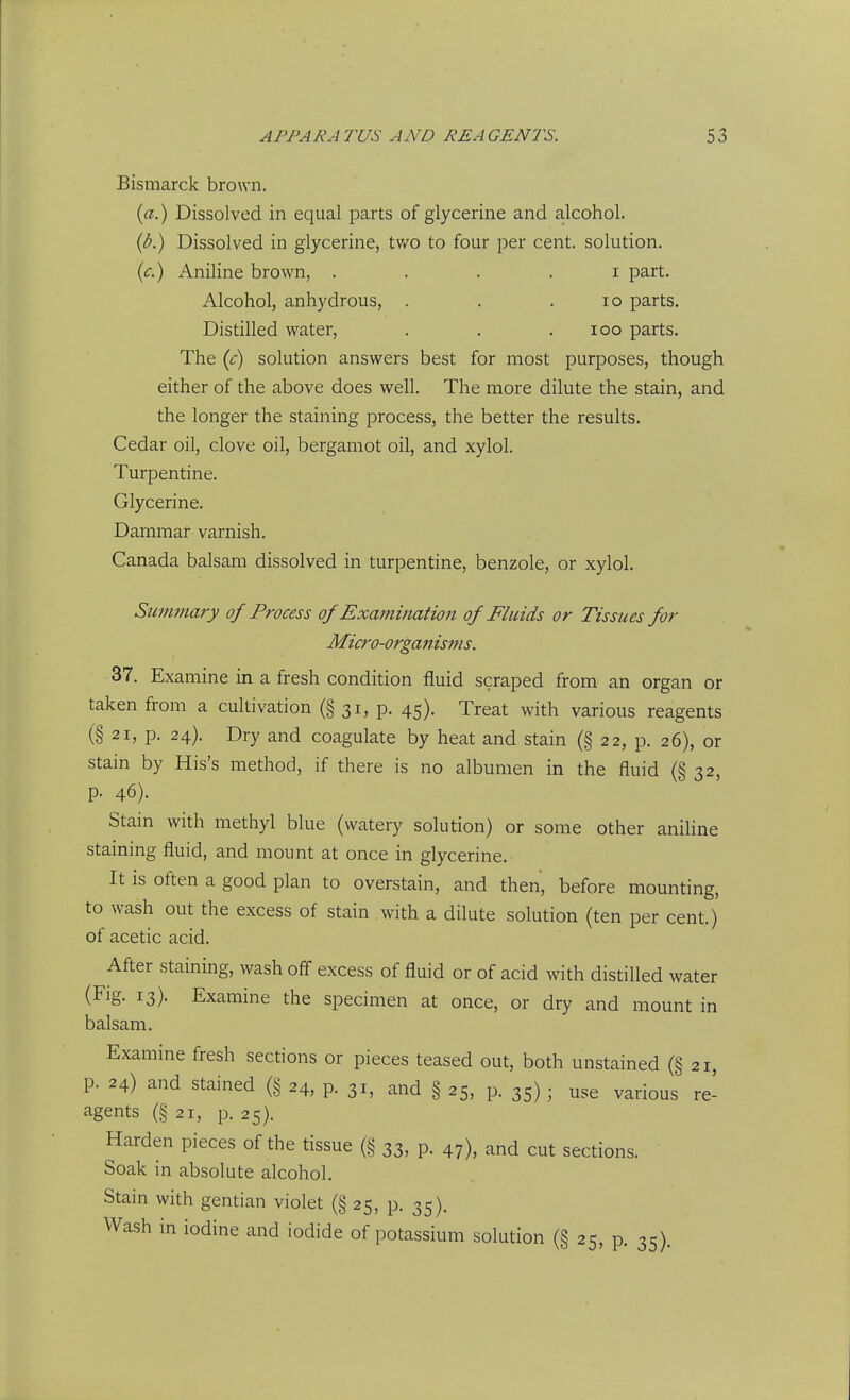 Bismarck brown. (ci.) Dissolved in equal parts of glycerine and alcohol. {b.) Dissolved in glycerine, two to four per cent, solution. {c.) Aniline brown, . . . . i part. Alcohol, anhydrous, . . .10 parts. Distilled water, . . .100 parts. The if) solution answers best for most purposes, though either of the above does well. The more dilute the stain, and the longer the staining process, the better the results. Cedar oil, clove oil, bergamot oil, and xylol. Turpentine. Glycerine. Dammar varnish. Canada balsam dissolved in turpentine, benzole, or xylol. Summary of Process of Examination of Fluids or Tissues for Micro-organisms. 37. Examine in a fresh condition fluid scraped from an organ or taken from a cultivation (§ 31, p. 45). Treat with various reagents (§ 21, p. 24). Dry and coagulate by heat and stain (§ 22, p. 26), or stain by His's method, if there is no albumen in the fluid (§ 32, p. 46). Stain with methyl blue (watery solution) or some other aniline staining fluid, and mount at once in glycerine. It is often a good plan to overstain, and then, before mounting, to wash out the excess of stain with a dilute solution (ten per cent.) of acetic acid. After staining, wash off excess of fluid or of acid with distilled water (Fig. 13). Examine the specimen at once, or dry and mount in balsam. Examine fresh sections or pieces teased out, both unstained (§ 21, p. 24) and stained (§ 24, p. 31, and § 25, p. 35); use various re- agents (§21, p. 25). Harden pieces of the tissue (§ 33, p. 47), and cut sections. Soak in absolute alcohol. Stain with gentian violet (§ 25, p. 35). Wash in iodine and iodide of potassium solution (§ 25, p. 35).