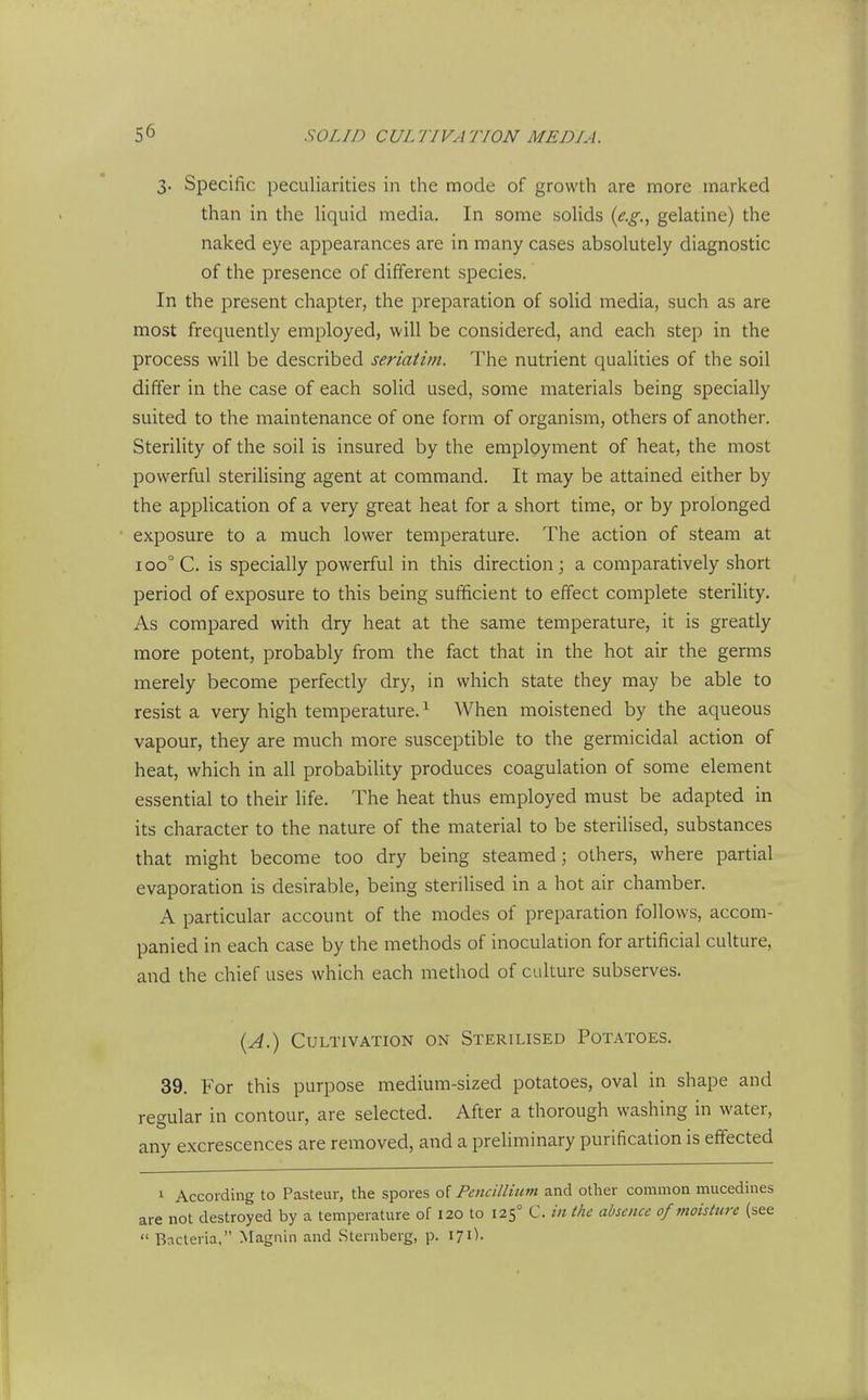 3. Specific peculiarities in the mode of growth are more marked than in the liquid media. In some solids {e.g., gelatine) the naked eye appearances are in many cases absolutely diagnostic of the presence of different species. In the present chapter, the preparation of solid media, such as are most frequently employed, will be considered, and each step in the process will be described seriatim. The nutrient qualities of the soil differ in the case of each solid used, some materials being specially suited to the maintenance of one form of organism, others of another. Sterility of the soil is insured by the employment of heat, the most powerful sterilising agent at command. It may be attained either by the application of a very great heat for a short time, or by prolonged exposure to a much lower temperature. The action of steam at 100° C. is specially powerful in this direction \ a comparatively short period of exposure to this being sufficient to effect complete sterility. As compared with dry heat at the same temperature, it is greatly more potent, probably from the fact that in the hot air the germs merely become perfectly dry, in which state they may be able to resist a very high temperature.^ When moistened by the aqueous vapour, they are much more susceptible to the germicidal action of heat, which in all probability produces coagulation of some element essential to their life. The heat thus employed must be adapted in its character to the nature of the material to be sterilised, substances that might become too dry being steamed; others, where partial evaporation is desirable, being sterilised in a hot air chamber. A particular account of the modes of preparation follows, accom- panied in each case by the methods of inoculation for artificial culture, and the chief uses which each method of culture subserves. {A.) Cultivation on Sterilised Potatoes. 39. For this purpose medium-sized potatoes, oval in shape and regular in contour, are selected. After a thorough washing in water, any excrescences are removed, and a preliminary purification is effected 1 According to Pasteur, the spores ol Pencillium and other common mucedines are not destroyed by a temperature of 120 to 125° C. in the absence of moisture (see  Bncleria, Magnin and Sternberg, p. 171).