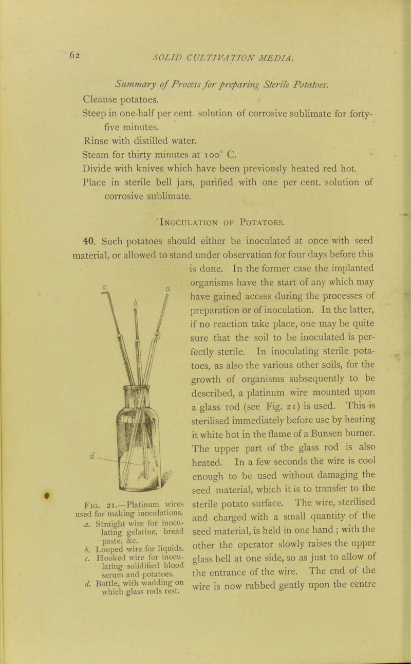 Summary of Process for preparing Sterile Potatoes. Cleanse potatoes. Steep in one-half per cent, solution of corrosive sublimate for forty- five minutes. Rinse with distilled water. Steam for thirty minutes at ioo° C. Divide with knives which have been previously heated red hot. Place in sterile bell jars, purified with one per cent, solution of corrosive sublimate. 'Inoculation of Potatoes. 40. Such potatoes should either be inoculated at once with seed material, or allowed to stand under observation for four days before this is done. In the former case the implanted organisms have the start of any which may have gained access during the processes of preparation or of inoculation. In the latter, if no reaction take place, one may be quite sure that the soil to be inoculated is per- fectly sterile. In inoculating sterile pota- toes, as also the various other soils, for the growth of organisms subsequently to be described, a platinum wire mounted upon a glass rod (see Fig. 21) is used. This is sterilised immediately before use by heating it white hot in the flame of a Bunsen burner. The upper part of the glass rod is also heated. In a few seconds the wire is cool enough to be used without damaging the seed material, which it is to transfer to the Fig. 21.—Platinum wires sterile potato surface. The wire, sterilised used for making inoculations. ^^^^ charged with a Small quantity of the a. Straight wire for mocu- ° . , , , . , , ^, ' seed material, is held in one hand \ with the other the operator slowly raises the upper glass bell at one side, so as just to allow of the entrance of the wire. The end of the lating gelatine, bread paste, &c. Looped wire for liquids. c. Hooked wire for inocu- lating solidified blood serum and potatoes. d. Bottle, with wadding on which glass rods rest. wire is now rubbed gently upon the centre