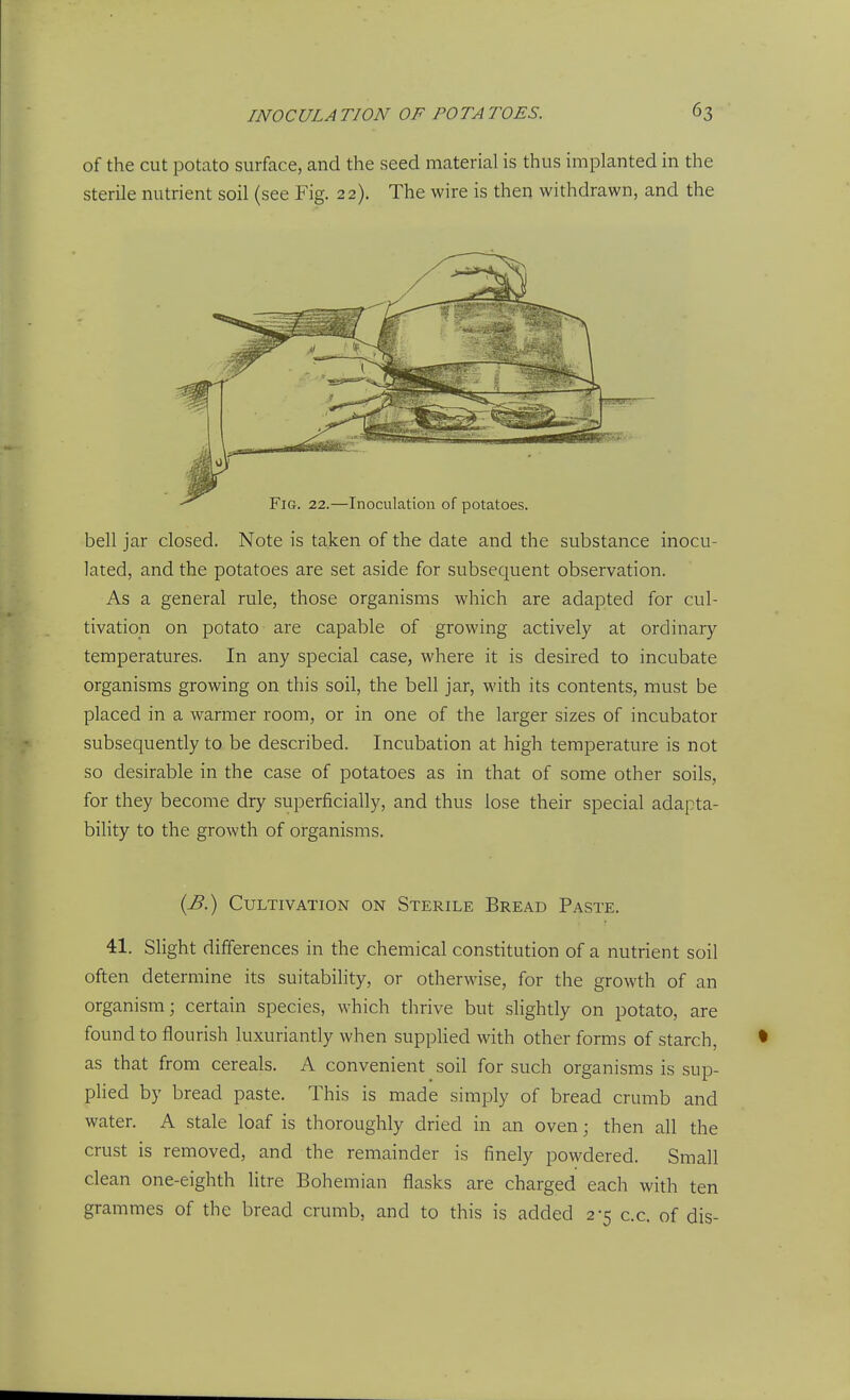 of the cut potato surface, and the seed material is thus implanted in the sterile nutrient soil (see Fig. 22). The wire is then withdrawn, and the bell jar closed. Note is taken of the date and the substance inocu- lated, and the potatoes are set aside for subsequent observation. As a general rule, those organisms which are adapted for cul- tivation on potato are capable of growing actively at ordinary temperatures. In any special case, where it is desired to incubate organisms growing on this soil, the bell jar, with its contents, must be placed in a warmer room, or in one of the larger sizes of incubator subsequently to be described. Incubation at high temperature is not so desirable in the case of potatoes as in that of some other soils, for they become dry superficially, and thus lose their special adapta- bility to the growth of organisms. {B.) Cultivation on Sterile Bread Paste. 41. Slight differences in the chemical constitution of a nutrient soil often determine its suitability, or otherwise, for the growth of an organism; certain species, which thrive but slightly on potato, are found to flourish luxuriantly when supplied with other forms of starch, as that from cereals. A convenient soil for such organisms is sup- plied by bread paste. This is made simply of bread crumb and water. A stale loaf is thoroughly dried in an oven; then all the crust is removed, and the remainder is finely powdered. Small clean one-eighth litre Bohemian flasks are charged each with ten grammes of the bread crumb, and to this is added 2-5 c.c. of dis-