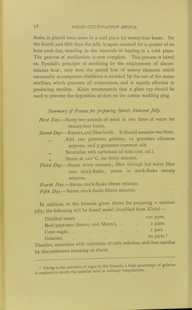 flasks, is placed once more in a cold place for twenty-four hours. On the fourth and fifth days the jelly is again steamed for a quarter of an hour each day, standing in the intervals of heating in a cold place. The process of steriHsation is now complete. This process is based on Tyndall's principle of sterilising by the employment of discon- tinuous heat; only here the partial loss of watery elements which necessarily accompanies ebullition is avoided' by the use of the steam steriliser, vk^hich prevents all evaporation, and is equally effective in producing sterility. Klein recommends that a glass cap should be used to prevent the deposition of dust on the cotton wadding plug. Summary of Process for preparing Sterile Nutrient Jelly. First Day.—Steep two pounds of meat in two litres of water for twenty-four hours. Second Day. —Extract, and filter broth. It should measure two litres. „ Add IOC grammes gelatine, lo grammes albumen peptone, and 5 grammes common salt. „ Neutralise with carbonate of soda (sat. sol). „ Steam at 100° C. for thirty minutes. Third Z>fl>'.—Steam thirty minutes ; filter through hot water filter into stock-flasks j steam in stock-flasks twenty minutes. Fourth Z'rtjc.—Steam stock-flasks fifteen minutes. Fifth Steam stock-flasks fifteen minutes. In addition to the formula given above for preparing a nutrient jelly, the following will be found useful (modified from Klein) :— Distilled water, . . • • 100 parts. Beef peptones (Savory and Moore), . . 2 parts. Cane sugar, . . • • • ^ P^^^- Gelatine, . . . • • 10 parts. ^ Dissolve, neutraUse with carbonate of soda solution, and then sterilise by discontinuous steaming as above. 1 Owing to the presence of sugar in this formula, a large percentage of gelati required to render the material solid at ordinary temperatures.
