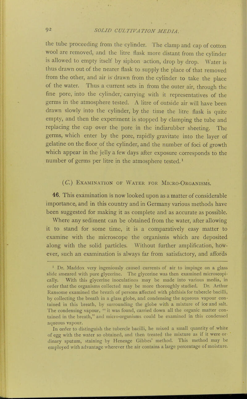 the tube proceeding from the cyhnder. 'i'he clamp and cap of cotton wool are removed, and the litre flask more distant from the cylinder is allowed to empty itself by siphon action, drop by drop. ^Vater is thus drawn out of the nearer flask to supply the place of that removed from the other, and air is' drawn from the cylinder to take the place of the water. Thus a current sets in from the outer air, through the fine pore, into the cylinder, carrying with it representatives of the germs in the atmosphere tested. A litre of outside air will have been drawn slowly into the cylinder, by the time the litre flask is quite empty, and then the experiment is stopped by clamping the tube and replacing the cap over the pore in the indiarubber sheeting. The germs, which enter by the pore, rapidly gravitate into the layer of gelatine on the floor of the cylinder, and the number of foci of growth which appear in the jelly a few days after exposure corresponds to the number of germs per litre in the atmosphere tested.' (C) Examination of Water for Micro-Organisms. 46. This examination is now looked upon as a matter of considerable importance, and in this country and in Germany various methods have been suggested for making it as complete and as accurate as possible. AVhere any sediment can be obtained from the water, after allowing it to stand for some time, it is a comparatively easy matter to examine with the microscope the organisms which are deposited along with the solid particles. Without further amplification, how- ever, such an examination is always far from satisfactory, and affords ' Dr. Maddox very ingeniously caused currenls of air to impinge on a glass slide smeared wilh pure glycerine. The glycerine was then examined microscopi- cally. With this glycerine inoculations may be made into various media, in order that the organisms collected may be more thoroughly studied. Dr. Arthur Ransome examined the breatli of persons affected with phthisis for tubercle bacilli, by collecting the breath in a glass globe, and condensing the aqueous vapour con- tained in this breath, by surrounding the globe with a mixture of ice and salt. The condensing vapour,  it was found, carried down all the organic matter con- tained in the breath, and micro-organisms could be examined in this condensed aqueous vapour. In order to distinguish the tubercle bacilli, he mixed a small quantity of white of egg with the water so obtained, and then treated the mixture as if it were or- dinary sputum, staining by Heneage Gibbes' method. This method may be employed wilh advantage wherever the air contains a large percentage of moisture.