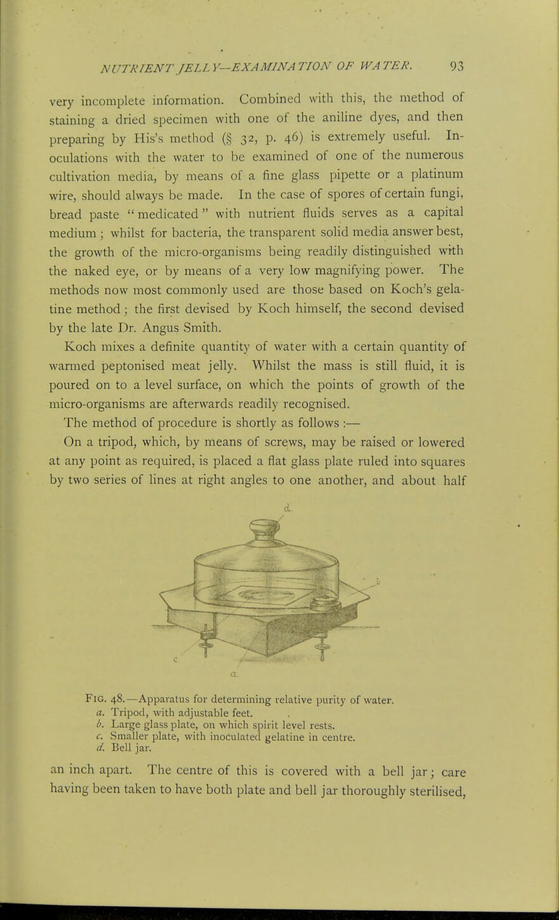 very incomplete information. Combined with this, the method of staining a dried specimen with one of the aniline dyes, and then preparing by His's method (§ 32, p. 46) is extremely useful. In- oculations with the water to be examined of one of the numerous cultivation media, by means of a fine glass pipette or a platinum wire, should always be made. In the case of spores of certain fungi, bread paste  medicated with nutrient fluids serves as a capital medium ; whilst for bacteria, the transparent solid media answer best, the growth of the micro-organisms being readily distinguished with the naked eye, or by means of a very low magnifying power. The methods now most commonly used are those based on Koch's gela- tine method; the first devised by Koch himself, the second devised by the late Dr. Angus Smith. Koch mixes a definite quantity of water with a certain quantity of warmed peptonised meat jelly. Whilst the mass is still fluid, it is poured on to a level surface, on which the points of growth of the micro-organisms are afterwards readily recognised. The method of procedure is shortly as follows :— On a tripod, which, by means of screws, may be raised or lowered at any point as required, is placed a flat glass plate ruled into squares by two series of lines at right angles to one another, and about half a. Fig. 48.—Apparatus for determining relative purity of water. a. Tripod, with adjustable feet. b. Large glass plate, on which spirit level rests. c. Smaller plate, with inoculated gelatine in centre. d. Bell jar. an inch apart. The centre of this is covered with a bell jar; care having been taken to have both plate and bell jar thoroughly sterilised,
