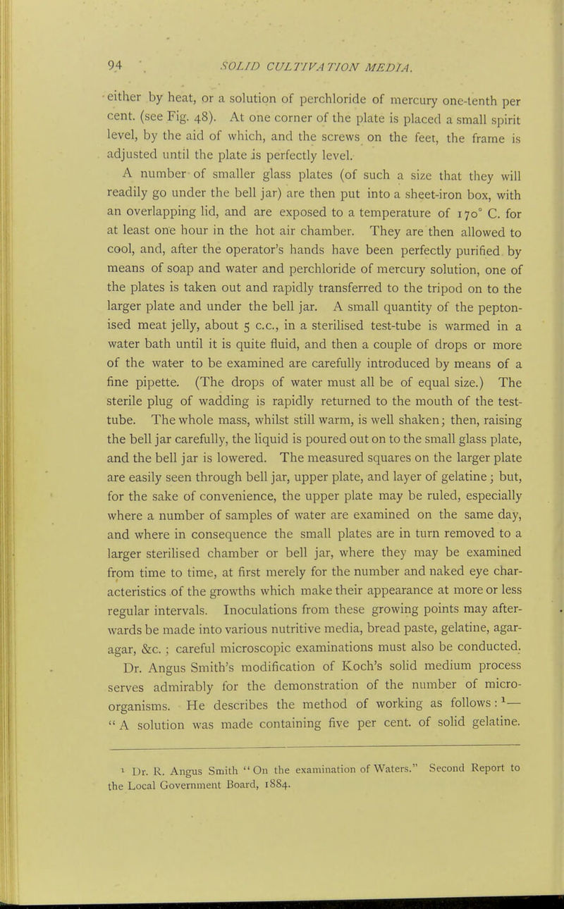 ■ either by heat, or a solution of perchloride of mercury one-tenth per cent, (see Fig. 48). At one corner of the plate is placed a small spirit level, by the aid of which, and the screws on the feet, the frame is adjusted until the plate is perfectly level. A number of smaller glass plates (of such a size that they will readily go under the bell jar) are then put into a sheet-iron box, with an overlapping lid, and are exposed to a temperature of 170° C. for at least one hour in the hot air chamber. They are then allowed to cool, and, after the operator's hands have been perfectly purified by means of soap and water and perchloride of mercury solution, one of the plates is taken out and rapidly transferred to the tripod on to the larger plate and under the bell jar. A small quantity of the pepton- ised meat jelly, about 5 c.c, in a sterilised test-tube is warmed in a water bath until it is quite fluid, and then a couple of drops or more of the water to be examined are carefully introduced by means of a fine pipette. (The drops of water must all be of equal size.) The sterile plug of wadding is rapidly returned to the mouth of the test- tube. The whole mass, whilst still warm, is well shaken; then, raising the bell jar carefully, the liquid is poured out on to the small glass plate, and the bell jar is lowered. The measured squares on the larger plate are easily seen through bell jar, upper plate, and layer of gelatine; but, for the sake of convenience, the upper plate may be ruled, especially where a number of samples of water are examined on the same day, and where in consequence the small plates are in turn removed to a larger sterilised chamber or bell jar, where they may be examined from time to time, at first merely for the number and naked eye char- acteristics of the growths which make their appearance at more or less regular intervals. Inoculations from these growing points may after- wards be made into various nutritive media, bread paste, gelatine, agar- agar, &c.; careful microscopic examinations must also be conducted. Dr. Angus Smith's modification of Koch's solid medium process serves admirably for the demonstration of the number of micro- organisms. He describes the method of working as follows : ^— A solution was made containing five per cent, of soHd gelatine. 1 Dr. R. Angus Smith On the examination of Waters. Second Report to the Local Government Board, 1884.